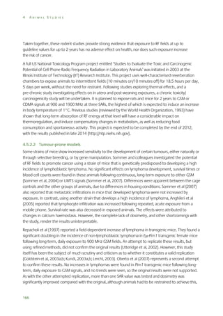 4

ANIMAL STUDIES

Taken together, these rodent studies provide strong evidence that exposure to RF fields at up to
guideline values for up to 2 years has no adverse effect on health, nor does such exposure increase
the risk of cancer.
A full US National Toxicology Program project entitled ‘Studies to Evaluate the Toxic and Carcinogenic
Potential of Cell Phone Radio Frequency Radiation in Laboratory Animals’ was initiated in 2003 at the
Illinois Institute of Technology (IIT) Research Institute. This project uses well-characterised reverberation
chambers to expose animals to intermittent fields (10 minutes on/10 minutes off) for 18.5 hours per day,
5 days per week, without the need for restraint. Following studies exploring thermal effects, and a
pre-chronic study investigating effects on in utero and post-weaning exposures, a chronic toxicity/
carcinogenicity study will be undertaken. It is planned to expose rats and mice for 2 years to GSM or
CDMA signals at 900 and 1900 MHz at three SARs, the highest of which is expected to induce an increase
in body temperature of 1°C. Previous studies (reviewed by the World Health Organization, 1993) have
shown that long-term absorption of RF energy at that level will have a considerable impact on
thermoregulation, and induce compensatory changes in metabolism, as well as reducing food
consumption and spontaneous activity. This project is expected to be completed by the end of 2012,
with the results published in late 2014 (http://ntp.niehs.nih.gov).
4.5.2.2 Tumour-prone models
Some strains of mice show increased sensitivity to the development of certain tumours, either naturally or
through selective breeding, or by gene manipulation. Sommer and colleagues investigated the potential
of RF fields to promote cancer using a strain of mice that is genetically predisposed to developing a high
incidence of lymphoblastic lymphoma. No significant effects on lymphoma development, survival times or
blood cell counts were found in these animals following continuous, long-term exposure to either GSM
(Sommer et al, 2004) or UMTS signals (Sommer et al, 2007). Differences were apparent between the cage
controls and the other groups of animals, due to differences in housing conditions. Sommer et al (2007)
also reported that metastatic infiltrations in mice that developed lymphoma were not increased by
exposure. In contrast, using another strain that develops a high incidence of lymphoma, Anghileri et al
(2005) reported that lymphocyte infiltration was increased following repeated, acute exposure from a
mobile phone. Survival rate was also decreased in exposed animals. The effects were attributed to
changes in calcium haemostasis. However, the complete lack of dosimetry, and other shortcomings with
the study, render the results uninterpretable.
Repacholi et al (1997) reported a field-dependent increase of lymphoma in transgenic mice. They found a
significant doubling in the incidence of non-lymphoblastic lymphoma in E-Pim1 transgenic female mice
following long-term, daily exposure to 900 MHz GSM fields. An attempt to replicate these results, but
using refined methods, did not confirm the original results (Utteridge et al, 2002). However, this study
itself has been the subject of much scrutiny and criticism as to whether it constitutes a valid replication
(Goldstein et al, 2003a,b; Kundi, 2003a,b; Lerchl, 2003). Oberto et al (2007) represents a second attempt
to confirm these results. No increases in lymphomas were found in Pim1 transgenic mice following longterm, daily exposure to GSM signals, and no trends were seen, so the original results were not supported.
As with the other attempted replication, more than one SAR value was tested and dosimetry was
significantly improved compared with the original, although animals had to be restrained to achieve this,

166

 
