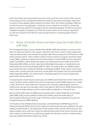 1

INTRODUCTION

phone base stations were being erected across the country at the turn of the century. Public concerns
remain today, but have not apparently hindered the uptake of new wireless technologies. Expressions
of concern continue (Rowley, 2004; European Commission, 2007, 2010; Dolan and Rowley, 2009) and
are often focused on new applications. In particular, concerns about the use of Wi-Fi in schools have
grown in recent years, while the technology has become extensively deployed. The HPA has conducted
a detailed investigation of exposures from Wi-Fi, the results of which are summarised in Appendix A.
It is clear from enquiries to the HPA and media coverage that there is continuing public interest in
these issues.

1.3

History of Scientific Review and Advice about the Health Effects
of RF fields

The UK Independent Expert Group on Mobile Phones (IEGMP, 2000) drew attention to concerns on this
topic in its report and called for more research. Around the same time a number of other reviews were
issued by national bodies concerned with the possible health effects of exposures to RF fields from mobile
phones and base stations. These included a review of research needs by a European Commission Expert
Group (1996), a review by an Expert Panel of the Royal Society of Canada (1999), the Zmirou Report for
Health France (2001), reviews of both base stations and mobile phones for the Health Council of the
Netherlands (2000, 2002), an interim report by the British Medical Association on mobile phones and
health (2001) and a French Senate Report (OPECTS, 2003). The results of these and additional expert
group reports have been reviewed by Sienkiewicz and Kowalczuk (2004). Similar calls for research were
raised in other countries around the same time, and also within the European Union (EU) and the World
Health Organization (WHO). The result has been a substantial programme of research supported by
governments, industry and the EU.
In recognising that research would proceed apace, the IEGMP recommended that a further review of the
science should be carried out within three years of its own report and the AGNIR prepared such a review
in 2003. At that time, many studies were in progress and, in particular, epidemiological research on
mobile phone users was at an early stage. Hence, it was agreed in 2003 that the AGNIR should produce a
further review of studies relevant to concerns about health for publication in a few years’ time.
After the 2003 AGNIR review, the NRPB produced updated advice entitled ‘Mobile Phones and Health
2004’ (NRPB, 2005) and also published a review of the evidence about the health effects of
electromagnetic field exposure (in the range 0–300 GHz), as well as revised guidelines for public and
occupational exposures (NRPB, 2004a,b).
The first phase of the UK Mobile Telecommunications and Health Research (MTHR) Programme has
finished and reported (MTHR, 2007), and the majority of funded studies have been published in the peerreviewed scientific literature. The initial phases of work funded in other countries and by the EU are also
largely complete. Some results from a large international pooling study of brain tumour and other cancer
risks in relation to mobile phone use, which brings together the data from a number of national studies,
have been published (Interphone Study Group, 2010).

6

 