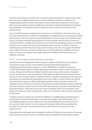 4

ANIMAL STUDIES

and Oberto and colleagues used both sexes. Survival was significantly reduced in exposed male animals,
and in one group of exposed female mice, but these findings were classified as incidental as the
histopathology provided no evidence that exposure was associated with any particular cause of early
death. Comparing between studies, the differences in lymphoma reported by Repacholi and colleagues
were attributed to an anomalous decrease in lymphoma in their controls, not an increase in their
exposed animals.
Saran et al (2007) exposed neonatal Patched1 knockout mice to GSM fields for 30 minutes twice a day
for 5 days and examined the incidence of medulloblastomas, rhadbomyosarcomas and early signs of basal
cell carcinomas. These mice show an increased predisposition for these tumours, and cerebellar and skin
tumours are greatly accelerated by early exposure to ionising radiation, while the muscle tumours are
unaffected. However, no significant increases were seen for either tumour following exposure to RF fields,
and there was no evidence of an excess of preneoplastic lesions in the skin. In addition, survival was
unaffected compared with that of sham-exposed animals (Figure 4.6). This study suggests that RF fields
have no effects on tumour promotion or progression, or on cell proliferation or malignant conversion.
Further, the lack of a tumorigenic effects argues against the possibility that RF fields may act as an
epigenetic carcinogen.
4.5.2.3 Co-carcinogenic studies with known carcinogens
Several studies have investigated the effects of long-term exposure to RF fields on the promotion of
central nervous system tumours in rats initiated by prenatal (maternal) administration of
N-ethylnitrosourea (ENU). Neither exposure to 1.4 GHz TDMA (Shirai et al, 2005) nor exposure to
1.9 GHz WCDMA signals (Shirai et al, 2007) significantly increased the incidence of brain and spinal cord
tumours, although some differences between treatments were noted, and the incidence of pituitary
tumours was decreased in male rats exposed to TDMA signals (but within the historical range of tumour
incidence for these animals). Similarly, no significant effects on any type of neurogenic tumour were seen
with exposure to pulsed 860 MHz signals (Zook and Simmens, 2006). In contrast, Tillmann et al (2010)
found that lifetime exposure to UMTS signals (beginning before birth) increased the incidence and
multiplicity of lung carcinomas in female mice compared with animals treated with ENU alone. Significant
effects were also seen on liver tumours, but these were discounted due to possible confounding caused
by bacterial infection. UMTS exposure on its own had no tumorigenic effect. Due to limitations in the
design of the study, the authors considered this a pilot, so more extensive studies using this model would
be informative.
No effects on tumour incidence were reported by Heikkinen et al (2006) following repeated exposure
to GSM signals in rats that had been given a carcinogen and mutagen in their drinking water. The
only statistically significant increase reported was in the combined frequency of vascular tumours of
the mesenteric lymph nodes in the animals exposed to the highest SAR, and this was attributed by
the authors to a low value in the sham-exposed group, rather than to an increase per se in the
exposed animals.
Two studies with similar designs have investigated the effects of RF fields on the promotion of chemically
induced mammary tumours in rats (Yu et al, 2006; Hruby et al, 2008). Both studies reported sporadic

168

 