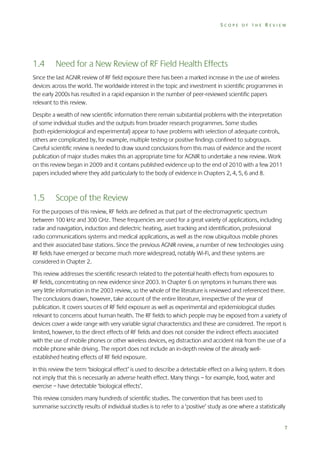 SCOPE OF THE REVIEW

1.4

Need for a New Review of RF Field Health Effects

Since the last AGNIR review of RF field exposure there has been a marked increase in the use of wireless
devices across the world. The worldwide interest in the topic and investment in scientific programmes in
the early 2000s has resulted in a rapid expansion in the number of peer-reviewed scientific papers
relevant to this review.
Despite a wealth of new scientific information there remain substantial problems with the interpretation
of some individual studies and the outputs from broader research programmes. Some studies
(both epidemiological and experimental) appear to have problems with selection of adequate controls,
others are complicated by, for example, multiple testing or positive findings confined to subgroups.
Careful scientific review is needed to draw sound conclusions from this mass of evidence and the recent
publication of major studies makes this an appropriate time for AGNIR to undertake a new review. Work
on this review began in 2009 and it contains published evidence up to the end of 2010 with a few 2011
papers included where they add particularly to the body of evidence in Chapters 2, 4, 5, 6 and 8.

1.5

Scope of the Review

For the purposes of this review, RF fields are defined as that part of the electromagnetic spectrum
between 100 kHz and 300 GHz. These frequencies are used for a great variety of applications, including
radar and navigation, induction and dielectric heating, asset tracking and identification, professional
radio communications systems and medical applications, as well as the now ubiquitous mobile phones
and their associated base stations. Since the previous AGNIR review, a number of new technologies using
RF fields have emerged or become much more widespread, notably Wi-Fi, and these systems are
considered in Chapter 2.
This review addresses the scientific research related to the potential health effects from exposures to
RF fields, concentrating on new evidence since 2003. In Chapter 6 on symptoms in humans there was
very little information in the 2003 review, so the whole of the literature is reviewed and referenced there.
The conclusions drawn, however, take account of the entire literature, irrespective of the year of
publication. It covers sources of RF field exposure as well as experimental and epidemiological studies
relevant to concerns about human health. The RF fields to which people may be exposed from a variety of
devices cover a wide range with very variable signal characteristics and these are considered. The report is
limited, however, to the direct effects of RF fields and does not consider the indirect effects associated
with the use of mobile phones or other wireless devices, eg distraction and accident risk from the use of a
mobile phone while driving. The report does not include an in-depth review of the already wellestablished heating effects of RF field exposure.
In this review the term ‘biological effect’ is used to describe a detectable effect on a living system. It does
not imply that this is necessarily an adverse health effect. Many things – for example, food, water and
exercise – have detectable ‘biological effects’.
This review considers many hundreds of scientific studies. The convention that has been used to
summarise succinctly results of individual studies is to refer to a ‘positive’ study as one where a statistically
7

 