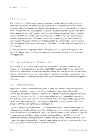 4

ANIMAL STUDIES

4.6.3 Summary
Given the importance of the immune system, it is perhaps surprising that so few studies have been
performed using animals. Results from one group indicate that T- and B-cell compartments are not
significantly affected by daily exposure of rats for a few weeks, and that bone marrow cells from exposed
animals will reconstitute the immune system of lethally X-irradiated mice and rescue them from death.
A well-conducted French study did not replicate the results of some influential early Soviet studies that
suggested that RF fields caused an autoimmune response, nor did blood from exposed animals cause
teratological or developmental effects when injected into unexposed pregnant animals. Results of a
similar study from Russia provided only very limited support for the original studies. Transient changes
have been reported on the haemopoietic system of rats exposed to RF fields, which are suggestive of a
stress response.
In summary, there is no compelling evidence from recent studies to suggest that exposure to low
level RF fields has an adverse effect on the various components of the immune system or on blood
forming processes.

4.7

Reproduction and Development

The possibility that RF fields may affect male fertility, pregnancy success or fetal development has
continued to be investigated in animal models. AGNIR (2003) concluded that there was no convincing
evidence from rodent studies that exposure to RF fields at levels associated with mobile communications
posed any risk to the fetus or on male fertility, although it is clear that long-lasting exposures that cause
hyperthermia can lead to transient infertility in males and result in adverse developmental consequences
in the fetus.

4.7.1 Testicular function
Responding to concerns surrounding mobile phone usage by men, there has been a revival in studies
investigating the effects of exposure to RF fields on testicular function in animals (Table 4.16).
Unfortunately, many of these data are of very limited use for health risk assessment, because many of the
studies used a commercial mobile phone as the source of exposure and, especially with unrestrained
animals, the exposures would have been very variable and detailed dosimetry would be highly complex.
Further, some studies also used the phone in standby mode, when its emissions would be very small
compared with those from a phone in use (see Chapter 2).
Ozguner et al (2005) examined the testes of rats for signs of histological change following exposure to
continuous wave 900 MHz fields for 4 weeks. No effects were seen on spermatogenesis, but the diameter
of the seminiferous tubules and the mean height of the germinal epithelium were decreased. A significant
decrease was also reported in circulating levels of testosterone. Ribeiro et al (2007) reported that
subchronic exposure to a mobile phone signal caused no deleterious effect on testicular function in rats.
However, the exposure was produced by a mobile phone and the animals were free to move within their
home cage, making any determination of the SAR very difficult.

178

Text continues on page 182

 