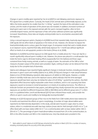 4

ANIMAL STUDIES

Changes in sperm motility were reported by Yan et al (2007) in rats following subchronic exposure to
PCS signals from a mobile phone. Curiously, the heads of the animals were preferentially exposed, so the
SAR in the testes would be far smaller than the 1–2 W kg–1 quoted: the basis of this estimation is also
unclear, and the mode of operation of the phone was not revealed. In addition, increased numbers of
dead sperm were seen in the exposed animals with the sperm clumped together, often to form
umbrella-shaped masses, and the expression of two cell surface adhesion proteins was significantly
increased. Nevertheless, these data are largely uninterpretable due to uncertainties associated with
the exposure.
Using a carousel exposure system, Daşdağ et al (2008) found that repeated daily, head-only exposure to
GSM signals did not affect levels of apoptosis in the testes of rats. However, the decision to expose the
head preferentially seems curious, given the target organ. A companion study that used a mobile phone
as an exposure source, reported that daily, whole-body exposure for 1 month was without significant
effect on levels of an anti-apoptotic protein in the testes (Yilmaz et al, 2008).
Mailankot et al (2009) found that exposure to GSM signals from a mobile phone for 1 hour per day for a
month significantly reduced sperm motility in rats. However, the phone was placed in a small wooden box
inside the home cage to eliminate heating effects (supposedly from the battery) and these cages
contained three freely moving animals, as well as a supply of water. No estimates of the SAR or other
measures of power output of the phone were provided. Again, nothing of value can be deduced from this
study due to the complete lack of dosimetry.
Salama and colleagues have reported highly significant changes in testicular function, including profound
decreases in sperm count and motility (Salama et al, 2009, 2010a) and changes in male sexual behaviour
(Salama et al, 2010b) following repeated, daily exposures of rabbits to GSM signals. However, a mobile
phone in standby mode was used as the exposure source, which indicates that the time-averaged
exposures would have been very low, far below the value of 0.43 W kg–1 quoted by the authors. Any fielddependent effect becomes highly implausible under these conditions, and it is not surprising that these
exposures caused no increase in rectal temperature or in levels of circulating hormones. The effects on
testicular function are presented in two papers, and although they clearly represent the same dataset, the
exposures are ascribed to different frequencies (900 or 800 MHz) and to different group sizes (11 or 8) in
each. In a published letter, Lerchl and Bornkessel (2010) have criticised these results, and consider the
effects on sperm counts and motility to be biologically incomprehensible*.
Otitoloju et al (2010) exposed groups of five mice to the fields from GSM mobile phone base stations for
6 months and examined the effects on sperm morphology. A number of major abnormalities were
reported to be field-intensity dependent. In this study, animals were housed in cages close to a base
station, either in a residential area with two base stations (mean electric field strength of 625 mV m–1), an
office block with one base station (490 mV m–1) or a control location with no base station within 300 m
(59 mV m–1). The percentage of sperm head abnormalities increased from 2% in the control location, to
40% in the office location and 46% in the residential area. Very few details were provided in this

* Note added in proof: Salama et al (2010a) was retracted by the authors in March 2012 for a number of reasons,
including uncertainty about the accuracy of the data presented.
182

 