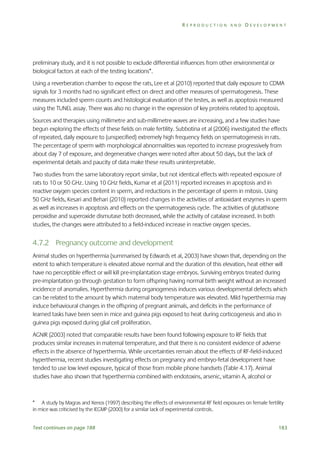 REPRODUCTION AND DEVELOPMENT

preliminary study, and it is not possible to exclude differential influences from other environmental or
biological factors at each of the testing locations*.
Using a reverberation chamber to expose the rats, Lee et al (2010) reported that daily exposure to CDMA
signals for 3 months had no significant effect on direct and other measures of spermatogenesis. These
measures included sperm counts and histological evaluation of the testes, as well as apoptosis measured
using the TUNEL assay. There was also no change in the expression of key proteins related to apoptosis.
Sources and therapies using millimetre and sub-millimetre waves are increasing, and a few studies have
begun exploring the effects of these fields on male fertility. Subbotina et al (2006) investigated the effects
of repeated, daily exposure to (unspecified) extremely high frequency fields on spermatogenesis in rats.
The percentage of sperm with morphological abnormalities was reported to increase progressively from
about day 7 of exposure, and degenerative changes were noted after about 50 days, but the lack of
experimental details and paucity of data make these results uninterpretable.
Two studies from the same laboratory report similar, but not identical effects with repeated exposure of
rats to 10 or 50 GHz. Using 10 GHz fields, Kumar et al (2011) reported increases in apoptosis and in
reactive oxygen species content in sperm, and reductions in the percentage of sperm in mitosis. Using
50 GHz fields, Kesari and Behari (2010) reported changes in the activities of antioxidant enzymes in sperm
as well as increases in apoptosis and effects on the spermatogenesis cycle. The activities of glutathione
peroxidise and superoxide dismutase both decreased, while the activity of catalase increased. In both
studies, the changes were attributed to a field-induced increase in reactive oxygen species.

4.7.2 Pregnancy outcome and development
Animal studies on hyperthermia (summarised by Edwards et al, 2003) have shown that, depending on the
extent to which temperature is elevated above normal and the duration of this elevation, heat either will
have no perceptible effect or will kill pre-implantation stage embryos. Surviving embryos treated during
pre-implantation go through gestation to form offspring having normal birth weight without an increased
incidence of anomalies. Hyperthermia during organogenesis induces various developmental defects which
can be related to the amount by which maternal body temperature was elevated. Mild hyperthermia may
induce behavioural changes in the offspring of pregnant animals, and deficits in the performance of
learned tasks have been seen in mice and guinea pigs exposed to heat during corticogenesis and also in
guinea pigs exposed during glial cell proliferation.
AGNIR (2003) noted that comparable results have been found following exposure to RF fields that
produces similar increases in maternal temperature, and that there is no consistent evidence of adverse
effects in the absence of hyperthermia. While uncertainties remain about the effects of RF-field-induced
hyperthermia, recent studies investigating effects on pregnancy and embryo-fetal development have
tended to use low level exposure, typical of those from mobile phone handsets (Table 4.17). Animal
studies have also shown that hyperthermia combined with endotoxins, arsenic, vitamin A, alcohol or

* A study by Magras and Xenos (1997) describing the effects of environmental RF field exposures on female fertility
in mice was criticised by the IEGMP (2000) for a similar lack of experimental controls.
Text continues on page 188

183

 