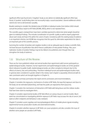 1

INTRODUCTION

significant effect was found and a ‘negative’ study as one where no statistically significant effect was
found. A ‘positive’ study finding does not necessarily imply a causal association. Several additional criteria
need to be met to demonstrate causality.
Readers wishing to consider the detailed view of AGNIR on individual studies from before 2003 should
consult the previous report on RF fields (AGNIR, 2003), which is not repeated here.
The scientific papers reviewed here have been carefully examined to determine what weight should be
given to individual findings. This includes consideration of scientific quality as well as expert judgement
about each study and how it fits within the canon of work. Consistency with the existing body of evidence
is an important criterion, but AGNIR also recognises that the quest for alternative explanations for data is
an important part of the scientific process.
Summing the number of positive and negative studies is not an adequate way to review a scientific field,
not least because of publication bias which favours publication of new positive findings. Also, pure
replication studies of positive findings may be less likely to be published, even though they may
strengthen the body of evidence.

1.6

Structure of the Review

There are far more published cellular and animal studies than experiments with human participants or
epidemiological studies. However, human experiments and epidemiological studies are of the greatest
direct relevance to public health. Epidemiological studies are often complex to interpret due to the
effects of chance, bias and confounding. Therefore individual human and epidemiological studies have,
in general, been considered in greater detail in this review. Each chapter is separately referenced with its
own conclusions which are brought together in Chapter 9.
The executive summary summarises the report and its conclusions and recommendations.
Chapter 2 considers the exposures, mechanisms of action of RF fields, the way that exposure and dose to
the body can be estimated (dosimetry), and how the public are exposed to them (sources).
Chapter 3 considers the mechanisms of interaction of RF fields with living tissue and the cellular studies
that have been done to investigate them.
Chapter 4 considers experimental studies of RF field effects on various tissues in animal models. Much
work has concentrated on investigating whether exposure to RF fields may increase the risk of cancer, but
work on other endpoints and behaviour is also reviewed.
Chapter 5 considers acute cognitive and neurophysiological effects of mobile phone signals including
experimental human provocation studies and observational studies.
Chapter 6 considers whether exposure to RF fields can cause symptoms and also considers the issue of
whether some people are sensitive to RF fields.

8

 