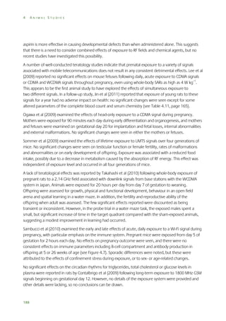 4

ANIMAL STUDIES

aspirin is more effective in causing developmental defects than when administered alone. This suggests
that there is a need to consider combined effects of exposure to RF fields and chemical agents, but no
recent studies have investigated this possibility.
A number of well-conducted teratology studies indicate that prenatal exposure to a variety of signals
associated with mobile telecommunications does not result in any consistent detrimental effects. Lee et al
(2009) reported no significant effects on mouse fetuses following daily, acute exposure to CDMA signals
or CDMA and WCDMA signals throughout pregnancy, even using whole-body SARs as high as 4 W kg–1.
This appears to be the first animal study to have explored the effects of simultaneous exposure to
two different signals. In a follow-up study, Jin et al (2011) reported that exposure of young rats to these
signals for a year had no adverse impact on health: no significant changes were seen except for some
altered parameters of the complete blood count and serum chemistry (see Table 4.11, page 165).
Ogawa et al (2009) examined the effects of head-only exposure to a CDMA signal during pregnancy.
Mothers were exposed for 90 minutes each day during early differentiation and organogenesis, and mothers
and fetuses were examined on gestational day 20 for implantation and fetal losses, internal abnormalities
and external malformations. No significant changes were seen in either the mothers or fetuses.
Sommer et al (2009) examined the effects of lifetime exposure to UMTS signals over four generations of
mice. No significant changes were seen on testicular function or female fertility, rates of malformations
and abnormalities or on early development of offspring. Exposure was associated with a reduced food
intake, possibly due to a decrease in metabolism caused by the absorption of RF energy. This effect was
independent of exposure level and occurred in all four generations of mice.
A lack of teratological effects was reported by Takahashi et al (2010) following whole-body exposure of
pregnant rats to a 2.14 GHz field associated with downlink signals from base stations with the WCDMA
system in Japan. Animals were exposed for 20 hours per day from day 7 of gestation to weaning.
Offspring were assessed for growth, physical and functional development, behaviour in an open field
arena and spatial learning in a water maze. In addition, the fertility and reproductive ability of the
offspring when adult was assessed. The few significant effects reported were discounted as being
transient or inconsistent. However, in the probe trial in a water maze task, the exposed males spent a
small, but significant increase of time in the target quadrant compared with the sham-exposed animals,
suggesting a modest improvement in learning had occurred.
Sambucci et al (2010) examined the early and late effects of acute, daily exposure to a Wi-Fi signal during
pregnancy, with particular emphasis on the immune system. Pregnant mice were exposed from day 5 of
gestation for 2 hours each day. No effects on pregnancy outcome were seen, and there were no
consistent effects on immune parameters including B-cell compartment and antibody production in
offspring at 5 or 26 weeks of age (see Figure 4.7). Sporadic differences were noted, but these were
attributed to the effects of confinement stress during exposure, or to sex- or age-related changes.
No significant effects on the circadian rhythms for triglycerides, total cholesterol or glucose levels in
plasma were reported in rats by Contalbrigo et al (2009) following long-term exposure to 1800 MHz GSM
signals beginning on gestational day 12. However, no details of the exposure system were provided and
other details were lacking, so no conclusions can be drawn.

188

 