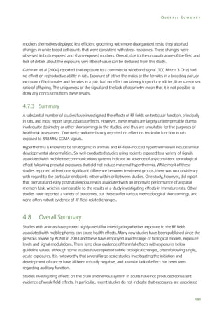 OVERALL SUMMARY

mothers themselves displayed less efficient grooming, with more disorganised nests; they also had
changes in white blood cell counts that were consistent with stress responses. These changes were
observed in both exposed and sham-exposed mothers. Overall, due to the unusual nature of the field and
lack of details about the exposure, very little of value can be deduced from this study.
Gathiram et al (2004) reported that exposure to a commercial wideband signal (100 MHz – 3 GHz) had
no effect on reproductive ability in rats. Exposure of either the males or the females in a breeding pair, or
exposure of both males and females in a pair, had no effect on latency to produce a litter, litter size or sex
ratio of offspring. The uniqueness of the signal and the lack of dosimetry mean that it is not possible to
draw any conclusions from these results.

4.7.3 Summary
A substantial number of studies have investigated the effects of RF fields on testicular function, principally
in rats, and most report large, obvious effects. However, these results are largely uninterpretable due to
inadequate dosimetry or other shortcomings in the studies, and thus are unsuitable for the purposes of
health risk assessment. One well-conducted study reported no effect on testicular function in rats
exposed to 848 MHz CDMA signals.
Hyperthermia is known to be teratogenic in animals and RF-field-induced hyperthermia will induce similar
developmental abnormalities. Six well-conducted studies using rodents exposed to a variety of signals
associated with mobile telecommunications systems indicate an absence of any consistent teratological
effect following prenatal exposures that did not induce maternal hyperthermia. While most of these
studies reported at least one significant difference between treatment groups, there was no consistency
with regard to the particular endpoints either within or between studies. One study, however, did report
that prenatal and early postnatal exposure was associated with an improved performance of a spatial
memory task, which is comparable to the results of a study investigating effects in immature rats. Other
studies have reported a variety of outcomes, but these suffer various methodological shortcomings, and
none offers robust evidence of RF-field-related changes.

4.8

Overall Summary

Studies with animals have proved highly useful for investigating whether exposure to the RF fields
associated with mobile phones can cause health effects. Many new studies have been published since the
previous review by AGNIR in 2003 and these have employed a wide range of biological models, exposure
levels and signal modulations. There is no clear evidence of harmful effects with exposures below
guideline values, although some studies have reported subtle biological changes, often following single,
acute exposures. It is noteworthy that several large-scale studies investigating the initiation and
development of cancer have all been robustly negative, and a similar lack of effect has been seen
regarding auditory function.
Studies investigating effects on the brain and nervous system in adults have not produced consistent
evidence of weak-field effects. In particular, recent studies do not indicate that exposures are associated

191

 