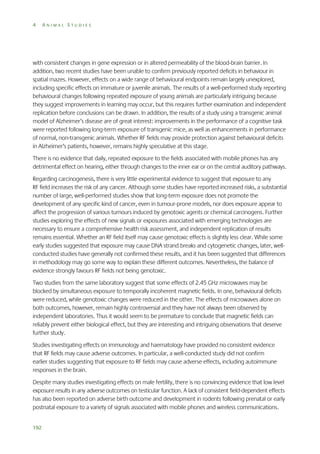 4

ANIMAL STUDIES

with consistent changes in gene expression or in altered permeability of the blood-brain barrier. In
addition, two recent studies have been unable to confirm previously reported deficits in behaviour in
spatial mazes. However, effects on a wide range of behavioural endpoints remain largely unexplored,
including specific effects on immature or juvenile animals. The results of a well-performed study reporting
behavioural changes following repeated exposure of young animals are particularly intriguing because
they suggest improvements in learning may occur, but this requires further examination and independent
replication before conclusions can be drawn. In addition, the results of a study using a transgenic animal
model of Alzheimer’s disease are of great interest: improvements in the performance of a cognitive task
were reported following long-term exposure of transgenic mice, as well as enhancements in performance
of normal, non-transgenic animals. Whether RF fields may provide protection against behavioural deficits
in Alzheimer’s patients, however, remains highly speculative at this stage.
There is no evidence that daily, repeated exposure to the fields associated with mobile phones has any
detrimental effect on hearing, either through changes to the inner ear or on the central auditory pathways.
Regarding carcinogenesis, there is very little experimental evidence to suggest that exposure to any
RF field increases the risk of any cancer. Although some studies have reported increased risks, a substantial
number of large, well-performed studies show that long-term exposure does not promote the
development of any specific kind of cancer, even in tumour-prone models, nor does exposure appear to
affect the progression of various tumours induced by genotoxic agents or chemical carcinogens. Further
studies exploring the effects of new signals or exposures associated with emerging technologies are
necessary to ensure a comprehensive health risk assessment, and independent replication of results
remains essential. Whether an RF field itself may cause genotoxic effects is slightly less clear. While some
early studies suggested that exposure may cause DNA strand breaks and cytogenetic changes, later, wellconducted studies have generally not confirmed these results, and it has been suggested that differences
in methodology may go some way to explain these different outcomes. Nevertheless, the balance of
evidence strongly favours RF fields not being genotoxic.
Two studies from the same laboratory suggest that some effects of 2.45 GHz microwaves may be
blocked by simultaneous exposure to temporally incoherent magnetic fields. In one, behavioural deficits
were reduced, while genotoxic changes were reduced in the other. The effects of microwaves alone on
both outcomes, however, remain highly controversial and they have not always been observed by
independent laboratories. Thus it would seem to be premature to conclude that magnetic fields can
reliably prevent either biological effect, but they are interesting and intriguing observations that deserve
further study.
Studies investigating effects on immunology and haematology have provided no consistent evidence
that RF fields may cause adverse outcomes. In particular, a well-conducted study did not confirm
earlier studies suggesting that exposure to RF fields may cause adverse effects, including autoimmune
responses in the brain.
Despite many studies investigating effects on male fertility, there is no convincing evidence that low level
exposure results in any adverse outcomes on testicular function. A lack of consistent field-dependent effects
has also been reported on adverse birth outcome and development in rodents following prenatal or early
postnatal exposure to a variety of signals associated with mobile phones and wireless communications.
192

 