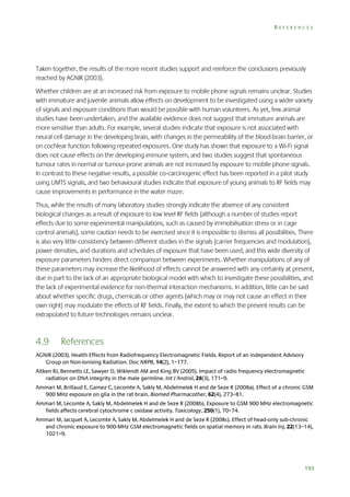 REFERENCES

Taken together, the results of the more recent studies support and reinforce the conclusions previously
reached by AGNIR (2003).
Whether children are at an increased risk from exposure to mobile phone signals remains unclear. Studies
with immature and juvenile animals allow effects on development to be investigated using a wider variety
of signals and exposure conditions than would be possible with human volunteers. As yet, few animal
studies have been undertaken, and the available evidence does not suggest that immature animals are
more sensitive than adults. For example, several studies indicate that exposure is not associated with
neural cell damage in the developing brain, with changes in the permeability of the blood-brain barrier, or
on cochlear function following repeated exposures. One study has shown that exposure to a Wi-Fi signal
does not cause effects on the developing immune system, and two studies suggest that spontaneous
tumour rates in normal or tumour-prone animals are not increased by exposure to mobile phone signals.
In contrast to these negative results, a possible co-carcinogenic effect has been reported in a pilot study
using UMTS signals, and two behavioural studies indicate that exposure of young animals to RF fields may
cause improvements in performance in the water maze.
Thus, while the results of many laboratory studies strongly indicate the absence of any consistent
biological changes as a result of exposure to low level RF fields (although a number of studies report
effects due to some experimental manipulations, such as caused by immobilisation stress or in cage
control animals), some caution needs to be exercised since it is impossible to dismiss all possibilities. There
is also very little consistency between different studies in the signals (carrier frequencies and modulation),
power densities, and durations and schedules of exposure that have been used, and this wide diversity of
exposure parameters hinders direct comparison between experiments. Whether manipulations of any of
these parameters may increase the likelihood of effects cannot be answered with any certainty at present,
due in part to the lack of an appropriate biological model with which to investigate these possibilities, and
the lack of experimental evidence for non-thermal interaction mechanisms. In addition, little can be said
about whether specific drugs, chemicals or other agents (which may or may not cause an effect in their
own right) may modulate the effects of RF fields. Finally, the extent to which the present results can be
extrapolated to future technologies remains unclear.

4.9

References

AGNIR (2003). Health Effects from Radiofrequency Electromagnetic Fields. Report of an independent Advisory
Group on Non-ionising Radiation. Doc NRPB, 14(2), 1–177.
Aitken RJ, Bennetts LE, Sawyer D, Wiklendt AM and King BV (2005). Impact of radio frequency electromagnetic
radiation on DNA integrity in the male germline. Int J Androl, 28(3), 171–9.
Ammari M, Brillaud E, Gamez C, Lecomte A, Sakly M, Abdelmelek H and de Seze R (2008a). Effect of a chronic GSM
900 MHz exposure on glia in the rat brain. Biomed Pharmacother, 62(4), 273–81.
Ammari M, Lecomte A, Sakly M, Abdelmelek H and de Seze R (2008b). Exposure to GSM 900 MHz electromagnetic
fields affects cerebral cytochrome c oxidase activity. Toxicology, 250(1), 70–74.
Ammari M, Jacquet A, Lecomte A, Sakly M, Abdelmelek H and de Seze R (2008c). Effect of head-only sub-chronic
and chronic exposure to 900-MHz GSM electromagnetic fields on spatial memory in rats. Brain Inj, 22(13–14),
1021–9.

193

 