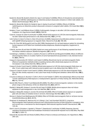 REFERENCES

Budak GG, Muluk NB, Budak B, Oztürk GG, Apan A and Seyhan N (2009b). Effects of intrauterine and extrauterine
exposure to GSM-like radiofrequency on distortion product otoacoustic emissions in infant male rabbits. Int J
Pediatr Otorhinolaryngol, 73(3), 391–9.
Budak GG, Muluk NB, Oztürk GG, Budak B, Apan A, Seyhan N and Sanli C (2009c). Effects of GSM-like
radiofrequency on distortion product otoacoustic emissions in pregnant adult rabbits. Clin Invest Med, 32(2),
E112–16.
Busljeta I, Trosic I and Milkovic-Kraus S (2004). Erythropoietic changes in rats after 2.45 GHz nonthermal
irradiation. Int J Hyg Environ Health, 207(6), 549–54.
Cassel JC, Cosquer B, Galani R and Kuster N (2004). Whole-body exposure to 2.45 GHz electromagnetic fields does
not alter radial-maze performance in rats. Behav Brain Res, 155(1), 37–43.
Çetin Sorkun H, Valçin N, Erken G, Erken HA and Genç O (2009). Assessment of proliferative activity in rat brain
with AgNOR following exposure to magnetic field. J Neurol Sci [Turk], 26, 198–205.
Chou CK, Chan KW, McDougall JA and Guy AW (1999). Development of a rat head exposure system for simulating
human exposure to RF fields from handheld wireless telephones. Bioelectromagnetics, Supplement 4,
S75–92.
Cobb BL, Jauchem JR and Adair ER (2004). Radial arm maze performance of rats following repeated low level
microwave radiation exposure. Bioelectromagnetics, 25(1), 49–57.
Contalbrigo L, Stelletta C, Falcioni L, Casella S, Piccione G, Soffritti M and Morgante M (2009). Effects of different
electromagnetic fields on circadian rhythms of some haematochemical parameters in rats. Biomed Environ
Sci, 22(4), 348–53.
Cosquer B, Vasconcelos AP, Fröhlich J and Cassel JC (2005a). Blood-brain barrier and electromagnetic fields:
effects of scopolamine methylbromide on working memory after whole-body exposure to 2.45 GHz
microwaves in rats. Behav Brain Res, 161(2), 229–37.
Cosquer B, Kuster N and Cassel JC (2005b). Whole-body exposure to 2.45 GHz electromagnetic fields does not
alter 12-arm radial-maze with reduced access to spatial cues in rats. Behav Brain Res, 161(2), 331–4.
Cosquer B, Galani R, Kuster N and Cassel JC (2005c). Whole-body exposure to 2.45 GHz electromagnetic fields
does not alter anxiety responses in rats: a plus-maze study including test validation. Behav Brain Res, 156(1),
65–74.
Crouzier D, Debouzy JC, Bourbon F, Collin A, Perrin A and Testylier G (2007). Neurophysiologic effects at low level
1.8 GHz radiofrequency field exposure: a multiparametric approach on freely moving rats. Pathol Biol (Paris),
55(3–4), 134–42.
Daniels WM, Pitout IL, Afullo TJ and Mabandla MV (2009). The effect of electromagnetic radiation in the mobile
phone range on the behaviour of the rat. Metab Brain Dis, 24(4), 629–41.
Daşdağ S, Akdag MZ, Ulukaya E, Uzunlar AK and Yegin D (2008). Mobile phone exposure does not induce
apoptosis on spermatogenesis in rats. Arch Med Res, 39(1), 40–44.
Daşdağ S, Akdag MZ, Ulukaya E, Uzunlar AK and Ocak AR (2009). Effect of mobile phone exposure on apoptotic
glial cells and status of oxidative stress in rat brain. Electromagn Biol Med, 28(4), 342–54.
Demsia G, Vlastos D and Matthopoulos DP (2004). Effect of 910-MHz electromagnetic field on rat bone marrow.
ScientificWorldJournal, 4(S2), 48–54.
Dragicevic N, Bradshaw PC, Mamcarz M, Lin X, Wang L, Cao C and Arendash GW (2011). Long-term
electromagnetic field treatment enhances brain mitochondrial function of both Alzheimer’s transgenic mice
and normal mice: a mechanism for electromagnetic field-induced cognitive benefit? Neuroscience, 185,
135–49.
Ebert S, Eom SJ, Schuderer J, Apostel U, Tillmann T, Dasenbrock C and Kuster N (2005). Response, thermal
regulatory threshold and thermal breakdown threshold of restrained RF-exposed mice at 905 MHz. Phys Med
Biol, 50(21), 5203–15.
Edwards MJ, Saunders RD and Shiota K (2003). Effects of heat on embryos and foetuses. Int J Hypertherm, 19(3),
295–324.

195

 