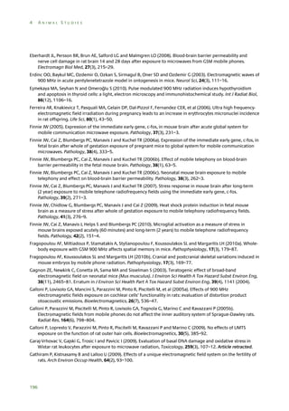 4

ANIMAL STUDIES

Eberhardt JL, Persson BR, Brun AE, Salford LG and Malmgren LO (2008). Blood-brain barrier permeability and
nerve cell damage in rat brain 14 and 28 days after exposure to microwaves from GSM mobile phones.
Electromagn Biol Med, 27(3), 215–29.
Erdinc OO, Baykul MC, Ozdemir O, Ozkan S, Sirmagul B, Oner SD and Ozdemir G (2003). Electromagnetic waves of
900 MHz in acute pentylenetetrazole model in ontogenesis in mice. Neurol Sci, 24(3), 111–16.
Eşmekaya MA, Seyhan N and Omeroğlu S (2010). Pulse modulated 900 MHz radiation induces hypothyroidism
and apoptosis in thyroid cells: a light, electron microscopy and immunohistochemical study. Int J Radiat Biol,
86(12), 1106–16.
Ferreira AR, Knakievicz T, Pasquali MA, Gelain DP, Dal-Pizzol F, Fernandez CER, et al (2006). Ultra high frequencyelectromagnetic field irradiation during pregnancy leads to an increase in erythrocytes micronuclei incidence
in rat offspring. Life Sci, 80(1), 43–50.
Finnie JW (2005). Expression of the immediate early gene, c-fos, in mouse brain after acute global system for
mobile communication microwave exposure. Pathology, 37(3), 231–3.
Finnie JW, Cai Z, Blumbergs PC, Manavis J and Kuchel TR (2006a). Expression of the immediate early gene, c-fos, in
fetal brain after whole of gestation exposure of pregnant mice to global system for mobile communication
microwaves. Pathology, 38(4), 333–5.
Finnie JW, Blumbergs PC, Cai Z, Manavis J and Kuchel TR (2006b). Effect of mobile telephony on blood-brain
barrier permeability in the fetal mouse brain. Pathology, 38(1), 63–5.
Finnie JW, Blumbergs PC, Cai Z, Manavis J and Kuchel TR (2006c). Neonatal mouse brain exposure to mobile
telephony and effect on blood-brain barrier permeability. Pathology, 38(3), 262–3.
Finnie JW, Cai Z, Blumbergs PC, Manavis J and Kuchel TR (2007). Stress response in mouse brain after long-term
(2 year) exposure to mobile telephone radiofrequency fields using the immediate early gene, c-fos.
Pathology, 39(2), 271–3.
Finnie JW, Chidlow G, Blumbergs PC, Manavis J and Cai Z (2009). Heat shock protein induction in fetal mouse
brain as a measure of stress after whole of gestation exposure to mobile telephony radiofrequency fields.
Pathology, 41(3), 276–9.
Finnie JW, Cai Z, Manavis J, Helps S and Blumbergs PC (2010). Microglial activation as a measure of stress in
mouse brains exposed acutely (60 minutes) and long-term (2 years) to mobile telephone radiofrequency
fields. Pathology, 42(2), 151–4.
Fragopoulou AF, Miltiadous P, Stamatakis A, Stylianopoulou F, Koussoulakos SL and Margaritis LH (2010a). Wholebody exposure with GSM 900 MHz affects spatial memory in mice. Pathophysiology, 17(3), 179–87.
Fragopoulou AF, Koussoulakos SL and Margaritis LH (2010b). Cranial and postcranial skeletal variations induced in
mouse embryos by mobile phone radiation. Pathophysiology, 17(3), 169–77.
Gagnon ZE, Newkirk C, Conetta JA, Sama MA and Sisselman S (2003). Teratogenic effect of broad-band
electromagnetic field on neonatal mice (Mus musculus). J Environ Sci Health A Tox Hazard Subst Environ Eng,
38(11), 2465–81. Erratum in J Environ Sci Health Part A Tox Hazard Subst Environ Eng, 39(4), 1141 (2004).
Galloni P, Lovisolo GA, Mancini S, Parazzini M, Pinto R, Piscitelli M, et al (2005a). Effects of 900 MHz
electromagnetic fields exposure on cochlear cells’ functionality in rats: evaluation of distortion product
otoacoustic emissions. Bioelectromagnetics, 26(7), 536–47.
Galloni P, Parazzini M, Piscitelli M, Pinto R, Lovisolo GA, Tognola G, Marino C and Ravazzani P (2005b).
Electromagnetic fields from mobile phones do not affect the inner auditory system of Sprague-Dawley rats.
Radiat Res, 164(6), 798–804.
Galloni P, Lopresto V, Parazzini M, Pinto R, Piscitelli M, Ravazzani P and Marino C (2009). No effects of UMTS
exposure on the function of rat outer hair cells. Bioelectromagnetics, 30(5), 385–92.
Garaj-Vrhovac V, Gajski G, Trosic I and Pavicic I (2009). Evaluation of basal DNA damage and oxidative stress in
Wistar rat leukocytes after exposure to microwave radiation, Toxicology, 259(3), 107–12. Article retracted.
Gathiram P, Kistnasamy B and Lalloo U (2009). Effects of a unique electromagnetic field system on the fertility of
rats. Arch Environ Occup Health, 64(2), 93–100.

196

 