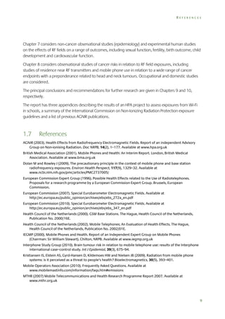 REFERENCES

Chapter 7 considers non‐cancer observational studies (epidemiology) and experimental human studies
on the effects of RF fields on a range of outcomes, including sexual function, fertility, birth outcome, child
development and cardiovascular function.
Chapter 8 considers observational studies of cancer risks in relation to RF field exposures, including
studies of residence near RF transmitters and mobile phone use in relation to a wide range of cancer
endpoints with a preponderance related to head and neck tumours. Occupational and domestic studies
are considered.
The principal conclusions and recommendations for further research are given in Chapters 9 and 10,
respectively.
The report has three appendices describing the results of an HPA project to assess exposures from Wi-Fi
in schools, a summary of the International Commission on Non-Ionizing Radiation Protection exposure
guidelines and a list of previous AGNIR publications.

1.7

References

AGNIR (2003). Health Effects from Radiofrequency Electromagnetic Fields. Report of an independent Advisory
Group on Non-ionising Radiation. Doc NRPB, 14(2), 1–177. Available at www.hpa.org.uk
British Medical Association (2001). Mobile Phones and Health: An Interim Report. London, British Medical
Association. Available at www.bma.org.uk
Dolan M and Rowley J (2009). The precautionary principle in the context of mobile phone and base station
radiofrequency exposures. Environ Health Perspect, 117(9), 1329–32. Available at
www.ncbi.nlm.nih.gov/pmc/articles/PMC2737005/
European Commission Expert Group (1996). Possible Health Effects related to the Use of Radiotelephones.
Proposals for a research programme by a European Commission Expert Group. Brussels, European
Commission.
European Commission (2007). Special Eurobarometer Electromagnetic Fields. Available at
http://ec.europa.eu/public_opinion/archives/ebs/ebs_272a_en.pdf
European Commission (2010). Special Eurobarometer Electromagnetic Fields. Available at
http://ec.europa.eu/public_opinion/archives/ebs/ebs_347_en.pdf
Health Council of the Netherlands (2000). GSM Base Stations. The Hague, Health Council of the Netherlands,
Publication No. 2000/16E.
Health Council of the Netherlands (2002). Mobile Telephones; An Evaluation of Health Effects. The Hague,
Health Council of the Netherlands, Publication No. 2002/01E.
IEGMP (2000). Mobile Phones and Health. Report of an Independent Expert Group on Mobile Phones
(Chairman: Sir William Stewart). Chilton, NRPB. Available at www.iegmp.org.uk
Interphone Study Group (2010). Brain tumour risk in relation to mobile telephone use: results of the Interphone
international case–control study. Int J Epidemiol, 39(3), 675–94.
Kristiansen IS, Elstein AS, Gyrd-Hansen D, Kildemoes HW and Nielsen JB (2009). Radiation from mobile phone
systems: is it perceived as a threat to people’s health? Bioelectromagnetics, 30(5), 393–401.
Mobile Operators Association (2010). Frequently Asked Questions. Available at
www.mobilemastinfo.com/information/faqs.htm#emissions
MTHR (2007) Mobile Telecommunications and Health Research Programme Report 2007. Available at
www.mthr.org.uk

9

 
