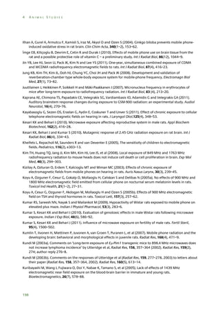 4

ANIMAL STUDIES

Ilhan A, Gurel A, Armutcu F, Kamisli S, Iraz M, Akyol O and Ozen S (2004). Ginkgo biloba prevents mobile phoneinduced oxidative stress in rat brain. Clin Chim Acta, 340(1–2), 153–62.
İmge EB, Kiliçoglu B, Devrim E, Cetin R and Durak I (2010). Effects of mobile phone use on brain tissue from the
rat and a possible protective role of vitamin C – a preliminary study. Int J Radiat Biol, 86(12), 1044–9.
Jin YB, Lee HJ, Seon LJ, Pack JK, Kim N and Lee YS (2011). One-year, simultaneous combined exposure of CDMA
and WCDMA radiofrequency electromagnetic fields to rats. Int J Radiat Biol, 87(4), 416–23.
Jung KB, Kim TH, Kim JL, Doh HJ, Chung YC, Choi JH and Pack JK (2008). Development and validation of
reverberation-chamber type whole-body exposure system for mobile-phone frequency. Electromagn Biol
Med, 27(1), 73–82.
Juutilainen J, Heikkinen P, Soikkeli H and Mäki-Paakkanen J (2007). Micronucleus frequency in erythrocytes of
mice after long-term exposure to radiofrequency radiation. Int J Radiat Biol, 83 (4), 213–20.
Kaprana AE, Chimona TS, Papadakis CE, Velegrakis SG, Vardiambasis IO, Adamidis G and Velegrakis GA (2011).
Auditory brainstem response changes during exposure to GSM-900 radiation: an experimental study. Audiol
Neurotol, 16(4), 270–76.
Kayabasoglu G, Sezen OS, Eraslan G, Aydin E, Coskuner T and Unver S (2011). Effect of chronic exposure to cellular
telephone electromagnetic fields on hearing in rats. J Laryngol Otol,125(4), 348–53.
Kesari KK and Behari J (2010). Microwave exposure affecting reproductive system in male rats. Appl Biochem
Biotechnol, 162(2), 416–28.
Kesari KK, Behari J and Kumar S (2010). Mutagenic response of 2.45 GHz radiation exposure on rat brain. Int J
Radiat Biol, 86(4), 334–43.
Kheifets L, Repacholi M, Saunders R and van Deventer E (2005). The sensitivity of children to electromagnetic
fields. Pediatrics, 116(2), e303–13.
Kim TH, Huang TQ, Jang JJ, Kim MH, Kim HJ, Lee JS, et al (2008). Local exposure of 849 MHz and 1763 MHz
radiofrequency radiation to mouse heads does not induce cell death or cell proliferation in brain. Exp Mol
Med, 40(3), 294–303.
Kizilay A, Ozturan O, Erdem T, Kalcioglu MT and Miman MC (2003). Effects of chronic exposure of
electromagnetic fields from mobile phones on hearing in rats. Auris Nasus Larynx, 30(3), 239–45.
Koyu A, Ozguner F, Cesur G, Gokalp O, Mollaoglu H, Caliskan S and Delibas N (2005a). No effects of 900 MHz and
1800 MHz electromagnetic field emitted from cellular phone on nocturnal serum melatonin levels in rats.
Toxicol Ind Health, 21(1–2), 27–31.
Koyu A, Cesur G, Ozguner F, Akdogan M, Mollaoglu H and Ozen S (2005b). Effects of 900 MHz electromagnetic
field on TSH and thyroid hormones in rats. Toxicol Lett, 157(3), 257–62.
Kumar RS, Sareesh NN, Nayak S and Mailankot M (2009). Hypoactivity of Wistar rats exposed to mobile phone on
elevated plus maze. Indian J Physiol Pharmacol, 53(3), 283–6.
Kumar S, Kesari KK and Behari J (2010). Evaluation of genotoxic effects in male Wistar rats following microwave
exposure. Indian J Exp Biol, 48(6), 586–92.
Kumar S, Kesari KK and Behari J (2011). Influence of microwave exposure on fertility of male rats. Fertil Steril,
95(4), 1500–502.
Kumlin T, Iivonen H, Miettinen P, Juvonen A, van Groen T, Puranen L, et al (2007). Mobile phone radiation and the
developing brain: behavioral and morphological effects in juvenile rats. Radiat Res, 168(4), 471–9.
Kundi M (2003a). Comments on ‘Long-term exposure of E-Pim1 transgenic mice to 898.4 MHz microwaves does
not increase lymphoma incidence’ by Utteridge et al, Radiat Res, 158, 357–364 (2002). Radiat Res, 159(2),
274; author reply 276–8.
Kundi M (2003b). Comments on the responses of Utteridge et al (Radiat Res, 159, 277–278, 2003) to letters about
their paper (Radiat Res, 158, 357–364, 2002). Radiat Res, 160(5), 613–14.
Kuribayashi M, Wang J, Fujiwara O, Doi Y, Nabae K, Tamano S, et al (2005). Lack of effects of 1439 MHz
electromagnetic near field exposure on the blood-brain barrier in immature and young rats.
Bioelectromagnetics, 26(7), 578–88.

198

 