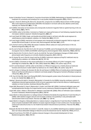 REFERENCES

Kuster N, Berdiñas Torres V, Nikoloski N, Frauscher M and Kainz W (2006). Methodology of detailed dosimetry and
treatment of uncertainty and variations for in vivo studies. Bioelectromagnetics, 27(5), 378–91.
Lagroye I, Anane R, Wettring BA, Moros EG, Straube WL, Laregina M, et al (2004). Measurement of DNA damage
after acute exposure to pulsed-wave 2450 MHz microwaves in rat brain cells by two alkaline comet assay
methods, Int J Radiat Biol, 80(1), 11–20.
Lai H (2004). Interaction of microwaves and a temporally incoherent magnetic field on spatial learning in the rat.
Physiol Behav, 82(5), 785–9.
Lai H (2005). Letter to the Editor. Comment on ‘Radial arm maze performance of rats following repeated low level
microwave radiation exposure’. Bioelectromagnetics, 26(2), 81.
Lai H and Singh NP (1996). Single- and double-strand DNA breaks in rat brain cells after acute exposure to
radiofrequency electromagnetic radiation. Int J Radiat Biol, 69(4), 513–21.
Lai H and Singh N (2005). Interaction of microwaves and a temporally incoherent magnetic field on single and
double DNA strand breaks in rat brain cells, Electromagnetic Biol Med, 24(1), 23–9.
Lai H, Horita A and Guy AW (1994). Microwave irradiation affects radial-arm maze performance in the rat.
Bioelectromagnetics,15(2), 95–104.
Lee HJ, Lee JS, Pack JK, Choi HD, Kim N, Kim SH and Lee YS (2009). Lack of teratogenicity after combined exposure
of pregnant mice to CDMA and WCDMA radiofrequency electromagnetic fields. Radiat Res, 172(5), 648–52.
Lee HJ, Pack JK, Kim TH, Kim N, Choi SY, Lee JS, et al (2010). The lack of histological changes of CDMA cellular
phone-based radio frequency on rat testis. Bioelectromagnetics, 31(7), 528–34.
Lee JS, Huang TQ, Lee JJ, Pack JK, Jang JJ and Seo JS (2005). Subchronic exposure of hsp70.1-deficient mice to
radiofrequency radiation. Int J Radiat Biol, 81(10), 781–92.
Lerchl A (2003). Comments on the recent publication on microwave effects on E-Pim1 transgenic mice
(Utteridge et al, Radiat Res, 158, 357–364, 2002). Radiat Res, 159(2), 276; author reply 276–8.
Lerchl A and Bornkessel C (2010). Letter to the Editor on ‘Effects of exposure to a mobile phone on testicular
function and structure in adult rabbit’ by Salama et al. Int J Androl, 33(1), 95; author reply, 96–7.
Lerchl A, Krüger H, Niehaus M, Streckert JR, Bitz AK and Hansen V (2008). Effects of mobile phone electromagnetic
fields at nonthermal SAR values on melatonin and body weight of Djungarian hamsters (Phodopus sungorus).
J Pineal Res, 44(3), 267–72.
Li BF, Guo GZ, Ren DQ, Jing-Li and Zhang RB (2007). Electromagnetic pulses induce fluctuations in blood pressure
in rats. Int J Radiat Biol, 83(6), 421–9.
Lipping T, Rorarius M, Jäntti V, Annala K, Mennander A, Ferenets R, et al (2009). Using the nonlinear control of
anaesthesia-induced hypersensitivity of EEG at burst suppression level to test the effects of radiofrequency
radiation on brain function. Nonlinear Biomed Phys, 3(1), 5.
Logani MK, Bhanushali A, Anga A, Majmundar A, Szabo I and Ziskin MC (2004). Combined millimeter wave and
cyclophosphamide therapy of an experimental murine melanoma. Bioelectromagnetics, 25(7), 516–23.
Logani MK, Szabo I, Makar V, Bhanushali A, Alekseev S and Ziskin MC (2006). Effect of millimeter wave irradiation
on tumor metastasis. Bioelectromagnetics, 27(4), 258–64.
López-Martín E, Relova-Quinteiro JL, Gallego-Gómez R, Peleteiro-Fernández M, Jorge-Barreiro FJ and Ares-Pena FJ
(2006). GSM radiation triggers seizures and increases cerebral c-Fos positivity in rats pretreated with
subconvulsive doses of picrotoxin. Neurosci Lett, 398(1–2), 139–44.
López-Martín E, Bregains J, Relova-Quinteiro JL, Cadarso-Suárez C, Jorge-Barreiro FJ and Ares-Pena FJ (2009). The
action of pulse-modulated GSM radiation increases regional changes in brain activity and c-Fos expression in
cortical and subcortical areas in a rat model of picrotoxin-induced seizure proneness. J Neurosci Res, 87(6),
1484–99.
McQuade JM, Merritt JH, Miller SA, Scholin T, Cook MC, Salazar A, et al (2009). Radiofrequency-radiation exposure
does not induce detectable leakage of albumin across the blood-brain barrier. Radiat Res, 171(5), 615–21.
Magras IN and Xenos TD (1997). RF radiation-induced changes in the prenatal development of mice.
Bioelectromagnetics, 18(6), 455–61.

199

 