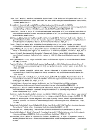 REFERENCES

Ono T, Saito Y, Komura J, Ikehata H, Tarusawa Y, Nojima T, et al (2004). Absence of mutagenic effects of 2.45 GHz
radiofrequency exposure in spleen, liver, brain, and testis of lacZ-transgenic mouse exposed in utero. Tohoku
J Exp Med, 202(2), 93–103.
Orendáčová J, Raceková E, Orendác M, Martoncíková M, Saganová K, Lievajová K, et al (2009).
Immunohistochemical study of postnatal neurogenesis after whole-body exposure to electromagnetic fields:
evaluation of age- and dose-related changes in rats. Cell Mol Neurobiol, 29(6–7), 981–90.
Orendáčová J, Orendáč M, Mojžiš M, Labun J, Martončíková M, Saganová K, et al (2011). Effects of short-duration
electromagnetic radiation on early postnatal neurogenesis in rats: Fos and NADPH-d histochemical studies.
Acta Histochem, 113(7), 723–8.
Otitoloju AA, Obe IA, Adewale OA, Otubanjo OA and Osunkalu VO (2010). Preliminary study on the induction of
sperm head abnormalities in mice, Mus musculus, exposed to radiofrequency radiations from global system
for mobile communication base stations. Bull Environ Contam Toxicol, 84(1), 51–4.
Ozgur E, Güler G and Seyhan N (2010). Mobile phone radiation-induced free radical damage in the liver is
inhibited by the antioxidants n-acetyl cysteine and epigallocatechin-gallate. Int J Radiat Biol, 86(11), 935–45.
Ozguner M, Koyu A, Cesur G, Ural M, Ozguner F, Gokcimen A and Delibas N (2005). Biological and morphological
effects on the reproductive organ of rats after exposure to electromagnetic field. Saudi Med J, 26(3), 405–10.
Paparini A, Rossi P, Gianfranceschi G, Brugaletta V, Falsaperla R, De Luca P, et al (2008). No evidence of major
transcriptional changes in the brain of mice exposed to 1800 MHz GSM signal. Bioelectromagnetics, 29(4),
312–23.
Paulraj R and Behari J (2006). Single strand DNA breaks in rat brain cells exposed to microwave radiation. Mutat
Res, 596(1/2), 76–80.
Parazzini M, Galloni P, Piscitelli M, Pinto R, Lovisolo GA, Tognola G, et al (2007). Possible combined effects of
900 MHz continuous-wave electromagnetic fields and gentamicin on the auditory system of rats. Radiat Res,
167(5), 600–605.
Poulletier de Gannes F, Billaudel B, Taxile M, Haro E, Ruffié G, Lévêque P, et al (2009a). Effects of head-only
exposure of rats to GSM-900 on blood-brain barrier permeability and neuronal degeneration. Radiat Res,
172(3), 359–67.
Poulletier de Gannes F, Taxile M, Duleu S, Hurtier A, Haro E, Geffard M, et al (2009b). A confirmation study of
Russian and Ukrainian data on effects of 2450 MHz microwave exposure on immunological processes and
teratology in rats. Radiat Res, 172(5), 617–24.
Prisco MG, Nasta F, Rosado MM, Lovisolo GA, Marino C and Pioli C (2008). Effects of GSM-modulated
radiofrequency electromagnetic fields on mouse bone marrow cells. Radiat Res, 170(6), 803–10.
Pyrpasopoulou A, Kotoula V, Cheva A, Hytiroglou P, Nikolakaki E, Magras IN, et al (2004). Bone morphogenetic
protein expression in newborn rat kidneys after prenatal exposure to radiofrequency radiation.
Bioelectromagnetics, 25(3), 216–27.
Radzievsky AA, Gordiienko OV, Szabo I, Alekseev SI and Ziskin MC (2004). Millimeter wave-induced suppression of
B16 F10 melanoma growth in mice: involvement of endogenous opioids. Bioelectromagnetics, 25(6), 466–73.
Rağbetli MC, Aydinlioğlu A, Koyun N, Rağbetli C and Karayel M (2009). Effect of prenatal exposure to mobile
phone on pyramidal cell numbers in the mouse hippocampus: a stereological study. Int J Neurosci, 119(7),
1031–41.
Rağbetli MC, Aydinlioğlu A, Koyun N, Rağbetli C, Bektas S and Ozdemir S (2010). The effect of mobile phone on
the number of Purkinje cells: a stereological study. Int J Radiat Biol, 86(7), 548–54.
Repacholi MH and Cardis E (1997). Criteria for EMF health risk assessment. Radiat Prot Dosim, 72, 305–12.
Repacholi MH, Basten A, Gebski V, Noonan D, Finnie J and Harris AW (1997). Lymphomas in E-Pim1 transgenic
mice exposed to pulsed 900 MHz electromagnetic fields. Radiat Res, 147(5), 631–40.
Repacholi MH, Lerchl A, Röösli M, Sienkiewicz Z, Auvinen A, Breckenkamp J, et al (2011a). Systematic review of
wireless phone use and brain cancers and other head tumors. Bioelectromagnetics, October 21 [Epub ahead
of print].

201

 