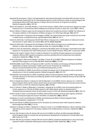 4

ANIMAL STUDIES

Repacholi M, Buschmann J, Pioli C and Sypniewska R, International Oversight Committee (IOC) members for the
Franco-Russian Project (2011b). An international project to confirm Soviet-era results on immunological and
teratological effects of RF field exposure in Wistar rats and Comments on Grigoriev et al [2010].
Bioelectromagnetics, 32(4), 325–30.
Ribeiro EP, Rhoden EL, Horn MM, Rhoden C, Lima LP and Toniolo L (2007). Effects of subchronic exposure to radio
frequency from a conventional cellular telephone on testicular function in adult rats. J Urol, 177(1), 395–9.
Rocha J, Ribeiro P, Ribeiro Lopes Lino AK, Sampaio De Alencar M, Carvalho M and Nain S (2009). The influence of
microwave radiation on the behaviour of Rattus norvegicus. Int J Risk Assess Manage, 13(2), 82–97.
Salama N, Kishimoto T, Kanayama HO and Kagawa S (2009). The mobile phone decreases fructose but not citrate
in rabbit semen: a longitudinal study. Syst Biol Reprod Med, 55(5–6), 181–7.
Salama N, Kishimoto T and Kanayama HO (2010a). Effects of exposure to a mobile phone on testicular function
and structure in adult rabbit. Int J Androl, 33(1), 88–94. Article retracted.
Salama N, Kishimoto T, Kanayama HO and Kagawa S (2010b). Effects of exposure to a mobile phone on sexual
behavior in adult male rabbit: an observational study. Int J Impot Res, 22(2), 127–33.
Salford LG, Brun AE, Eberhardt JL, Malmgren L and Persson BR (2003). Nerve cell damage in mammalian brain after
exposure to microwaves from GSM mobile phones. Environ Health Perspect, 111(7), 881–3; discussion A408.
Sambucci M, Laudisi F, Nasta F, Pinto R, Lodato R, Altavista P, et al (2010). Prenatal exposure to non-ionizing
radiation: effects of WiFi signals on pregnancy outcome, peripheral B-cell compartment and antibody
production. Radiat Res, 174(6), 732–40.
Saran A, Pazzaglia S, Mancuso M, Rebessi S, Di Majo V, Tanori M, et al (2007). Effects of exposure of newborn
Patched1 heterozygous mice to GSM, 900 MHz. Radiat Res,168(6), 733–40.
SCENIHR (2009). Health Effects of Exposure to EMF. Scientific Committee on Emerging and Newly Identified
Health Risks. European Commission, Health and Consumer Protection DG. Available at
http://ec.europa.eu/health/scientific_committees/emerging/index_en.htm
Seaman RL and Phelix CF (2005). Acute effects of pulsed microwaves and 3-nitropropionic acid on neuronal
ultrastructure in the rat caudate-putamen. Bioelectromagnetics, 26(2), 82–101.
Shandala MG and Vinogradov GI (1982). Autoallergic effects of electromagnetic energy of MW-range exposure
and their influence on the foetus and offspring. Bulletin of the Academy of Medical Sciences of the USSR, 10,
13–16 (in Russian).
Shirai T, Kawabe M, Ichihara T, Fujiwara O, Taki M, Watanabe S, et al (2005). Chronic exposure to a 1.439 GHz
electromagnetic field used for cellular phones does not promote N-ethylnitrosourea induced central nervous
system tumors in F344 rats. Bioelectromagnetics, 26(1), 59–68.
Shirai T, Ichihara T, Wake K, Watanabe S, Yamanaka Y, Kawabe M, et al (2007). Lack of promoting effects of
chronic exposure to 1.95-GHz W-CDMA signals for IMT-2000 cellular system on development of
N-ethylnitrosourea-induced central nervous system tumors in F344 rats. Bioelectromagnetics, 28(7), 562–72.
Smith P, Kuster N, Ebert S and Chevalier HJ (2007). GSM and DCS wireless communication signals: combined
chronic toxicity/carcinogenicity study in the Wistar rat. Radiat Res, 168(4), 480–92.
Sienkiewicz Z, Jones N and Bottomley A (2005). Neurobehavioural effects of electromagnetic fields.
Bioelectromagnetics, Supplement 7, S116–26.
Sirav B and Seyhan N (2009). Blood-brain barrier disruption by continuous-wave radio frequency radiation.
Electromagn Biol Med, 28(2), 215–22.
Sokolovic D, Djindjic B, Nikolic J, Bjelakovic G, Pavlovic D, Kocic G, et al (2008). Melatonin reduces oxidative stress
induced by chronic exposure of microwave radiation from mobile phones in rat brain. J Radiat Res, 49(6),
579–86.
Sommer AM, Streckert J, Bitz AK, Hansen VW and Lerchl A (2004). No effects of GSM-modulated 900 MHz
electromagnetic fields on survival rate and spontaneous development of lymphoma in female AKR/J mice.
BMC Cancer, 4, 77–90.
Sommer AM, Bitz AK, Streckert J, Hansen VW and Lerchl A (2007). Lymphoma development in mice chronically
exposed to UMTS-modulated radiofrequency electromagnetic fields. Radiat Res, 168(1), 72–80.

202

 