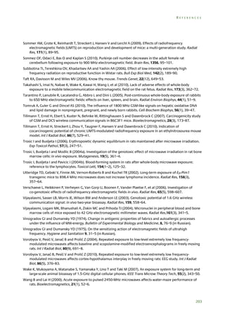 REFERENCES

Sommer AM, Grote K, Reinhardt T, Streckert J, Hansen V and Lerchl A (2009). Effects of radiofrequency
electromagnetic fields (UMTS) on reproduction and development of mice: a multi-generation study. Radiat
Res, 171(1), 89–95.
Sonmez OF, Odaci E, Bas O and Kaplan S (2010). Purkinje cell number decreases in the adult female rat
cerebellum following exposure to 900 MHz electromagnetic field. Brain Res, 1356, 95–101.
Subbotina TI, Tereshkina OV, Khadartsev AA and Yashin AA (2006). Effect of low-intensity extremely high
frequency radiation on reproductive function in Wistar rats. Bull Exp Biol Med, 142(2), 189–90.
Taft RA, Davisson M and Wiles MV (2006). Know thy mouse. Trends Genet, 22(12), 649–53.
Takahashi S, Imai N, Nabae K, Wake K, Kawai H, Wang J, et al (2010). Lack of adverse effects of whole-body
exposure to a mobile telecommunication electromagnetic field on the rat fetus. Radiat Res, 173(3), 362–72.
Tarantino P, Lanubile R, Lacalandra G, Abbro L and Dini L (2005). Post-continuous whole-body exposure of rabbits
to 650 MHz electromagnetic fields: effects on liver, spleen, and brain. Radiat Environ Biophys, 44(1), 51–9.
Tomruk A, Guler G and Dincel AS (2010). The influence of 1800 MHz GSM-like signals on hepatic oxidative DNA
and lipid damage in nonpregnant, pregnant, and newly born rabbits. Cell Biochem Biophys, 56(1), 39–47.
Tillmann T, Ernst H, Ebert S, Kuster N, Behnke W, Rittinghausen S and Dasenbrock C (2007). Carcinogenicity study
of GSM and DCS wireless communication signals in B6C3F1 mice. Bioelectromagnetics, 28(3), 173–87.
Tillmann T, Ernst H, Streckert J, Zhou Y, Taugner F, Hansen V and Dasenbrock C (2010). Indication of
cocarcinogenic potential of chronic UMTS-modulated radiofrequency exposure in an ethylnitrosourea mouse
model. Int J Radiat Biol, 86(7), 529–41.
Trosic I and Busljeta I (2006). Erythropoietic dynamic equilibrium in rats maintained after microwave irradiation.
Exp Toxicol Pathol, 57(3), 247–51.
Trosic I, Busljeta I and Modlic B (2004a). Investigation of the genotoxic effect of microwave irradiation in rat bone
marrow cells: in vivo exposure. Mutagenesis, 19(5), 361–4.
Trosic I, Busljeta I and Pavicic I (2004b). Blood-forming system in rats after whole-body microwave exposure;
reference to the lymphocytes. Toxicol Lett, 154(1–2), 125–32.
Utteridge TD, Gebski V, Finnie JW, Vernon-Roberts B and Kuchel TR (2002). Long-term exposure of E-Pim1
transgenic mice to 898.4 MHz microwaves does not increase lymphoma incidence. Radiat Res, 158(3),
357–64.
Verschaeve L, Heikkinen P, Verheyen G, Van Gorp U, Boonen F, Vander Plaetse F, et al (2006). Investigation of
co-genotoxic effects of radiofrequency electromagnetic fields in vivo. Radiat Res, 65(5), 598–607.
Vijayalaxmi, Sasser LB, Morris JE, Wilson BW and Anderson LE (2003). Genotoxic potential of 1.6 GHz wireless
communication signal: in vivo two-year bioassay. Radiat Res, 159, 558–64.
Vijayalaxmi, Logani MK, Bhanushali A, Ziskin MC and Prihoda TJ (2004). Micronuclei in peripheral blood and bone
marrow cells of mice exposed to 42 GHz electromagnetic millimeter waves. Radiat Res,161(3), 341–5.
Vinogradov GI and Dumansky YD (1974). Change in antigenic properties of fabrics and autoallergic processes
under the influence of MW-energy. Bulletin of Experimental Biology and Medicine, 8, 76–9 (in Russian).
Vinogradov GI and Dumansky YD (1975). On the sensitizing action of electromagnetic fields of ultrahigh
frequency. Hygiene and Sanitation 9, 31–5 (in Russian).
Vorobyov V, Pesić V, Janać B and Prolić Z (2004). Repeated exposure to low-level extremely low frequencymodulated microwaves affects baseline and scopolamine-modified electroencephalograms in freely moving
rats. Int J Radiat Biol, 80(9), 691–8.
Vorobyov V, Janać B, Pesić V and Prolić Z (2010). Repeated exposure to low-level extremely low frequencymodulated microwaves affects cortex-hypothalamus interplay in freely moving rats: EEG study. Int J Radiat
Biol, 86(5), 376–83.
Wake K, Mukoyama A, Watanabe S, Yamanaka Y, Uno T and Taki M (2007). An exposure system for long-term and
large-scale animal bioassay of 1.5-GHz digital cellular phones. IEEE Trans Microw Theory Tech, 55(2), 343–50.
Wang B and Lai H (2000). Acute exposure to pulsed 2450-MHz microwaves affects water-maze performance of
rats. Bioelectromagnetics, 21(1), 52–6.

203

 
