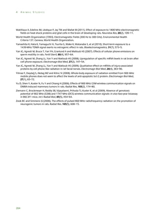 4

ANIMAL STUDIES

Watilliaux A, Edeline JM, Lévêque P, Jay TM and Mallat M (2011). Effect of exposure to 1800 MHz electromagnetic
fields on heat shock proteins and glial cells in the brain of developing rats. Neurotox Res, 20(2), 109–11.
World Health Organization (1993). Electromagnetic Fields (300 Hz to 300 GHz). Environmental Health
Criteria 137. Geneva, World Health Organization.
Yamashita H, Hata K, Yamaguchi H, Tsurita G, Wake K, Watanabe S, et al (2010). Short-term exposure to a
1439-MHz TDMA signal exerts no estrogenic effect in rats. Bioelectromagnetics, 31(7), 573–5.
Yan JG, Agresti M, Bruce T, Yan YH, Granlund A and Matloub HS (2007). Effects of cellular phone emissions on
sperm motility in rats. Fertil Steril, 88(4), 957–64.
Yan JG, Agresti M, Zhang LL, Yan Y and Matloub HS (2008). Upregulation of specific mRNA levels in rat brain after
cell phone exposure. Electromagn Biol Med, 27(2), 147–54.
Yan JG, Agresti M, Zhang LL, Yan Y and Matloub HS (2009). Qualitative effect on mRNAs of injury-associated
proteins by cell phone like radiation in rat facial nerves. Electromagn Biol Med, 28(4), 383–90.
Yilmaz F, Daşdağ S, Akdag MZ and Kilinc N (2008). Whole-body exposure of radiation emitted from 900 MHz
mobile phones does not seem to affect the levels of anti-apoptotic bcl-2 protein. Electromagn Biol Med,
27(1), 65–72.
Yu D, Shen Y, Kuster N, Fu Y and Chiang H (2006). Effects of 900 MHz GSM wireless communication signals on
DMBA-induced mammary tumors in rats. Radiat Res, 165(2), 174–80.
Ziemann C, Brockmeyer H, Reddy SB, Vijayalaxmi, Prihoda TJ, Kuster K, et al (2009). Absence of genotoxic
potential of 902 MHz (GSM) and 1747 MHz (DCS) wireless communication signals: in vivo two-year bioassay
in B6C3F1 mice. Int J Radiat Biol, 85(5), 454–64.
Zook BC and Simmens SJ (2006). The effects of pulsed 860 MHz radiofrequency radiation on the promotion of
neurogenic tumors in rats. Radiat Res, 165(5), 608–15.

204

 