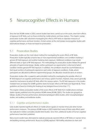 5 Neurocognitive Effects in Humans
Since the last AGNIR review in 2003, several studies have been carried out on the acute, short-term effects
of exposure to RF fields, such as those emitted by mobile phones and base stations. This chapter reviews
provocation studies with volunteers investigating the effects of RF fields on objective measures of
cognitive performance and brain function. A short section at the end reviews neurocognitive studies with
observational designs, ie those not based on provocation.

5.1

Provocation Studies

Provocation studies are the most robust method for investigating the acute effects of RF fields.
Provocation studies typically comprise two or more experimental conditions: one condition involving a
genuine RF field exposure and another involving sham exposure. Additional conditions may include
different levels or types of RF field exposure. The methodology for provocation studies follows the general
principles of experimental design. Ideally, neither participant nor experimenter is informed of which
condition involves genuine RF field exposure. In addition, the conditions should be counterbalanced, so
that equal numbers of participants experience each order of exposure conditions. Finally, where
participants are allocated to different experimental groups, the allocation should be done at random.
Provocation studies offer a powerful, well-controlled method for investigating the possible effects of
RF field exposure on cognitive performance and nervous system function. However, they cannot generally
reveal the mechanisms by which RF fields affect the nervous system. The RF field exposures in the studies
reviewed here are below the ICNIRP guideline levels for known effects of RF fields (see Appendix B). These
guidelines are based on limiting the heating of any biological tissue to less than 1°C.
This chapter reviews provocation studies of the acute effects of RF fields from mobile phone and base
station signals, published since the previous AGNIR review (AGNIR, 2003). The studies are grouped as
follows: studies of human performance, electroencephalogram (EEG) studies, other neurophysiological
studies, and auditory and vestibular studies.

5.1.1 Cognitive and performance studies
Early studies reported significant effects of mobile phone signals on reaction times and other human
performance measures. The previous AGNIR review in 2003 noted that many of these early effects were
not replicated in better-controlled, double-blind studies. Since then, additional studies of human cognitive
performance have been published.
Many recent studies have attempted to replicate previously reported effects of RF fields on reaction times
and working memory performance. Russo et al (2006) exposed 168 healthy volunteers to sham and

205

 