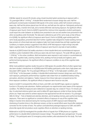 5

NEUROCOGNITIVE EFFECTS IN HUMANS

GSM-like signals for around 45 minutes using a head-mounted system producing an exposure with a
10 g averaged SAR of 1.4 W kg–1. A double-blind randomised crossover design was used. Half the
participants received pulse-modulated GSM signals in the active session, while half received continuous
wave only. Half had the phone placed over the left ear, and half over the right ear. Participants performed
a vigilance task, a reaction time task, and a mental arithmetic task during exposure. No significant effects
of exposure were found. Cinel et al (2007) reported the minimum time separation at which participants
could report the order between an auditory tone presented in one ear and another tone presented in the
other ear (auditory order threshold). The data were collected as part of the same study as that of Russo
et al (2006). No significant effects of exposure were found. Cinel et al (2008), again working with the
same study population, presented data from further cognitive tasks designed to involve working memory
(two versions of a three-back task and a vigilance task). Each task included low and high cognitive load
conditions, to explore previous suggestions that effects of RF field exposure might emerge only with
higher cognitive loads. No significant effects of exposure were found in any task or load condition.
Haarala et al (2007) tested 36 healthy volunteers in three double-blind and counterbalanced exposure
conditions: pulse-modulated GSM, continuous wave only and sham exposure. The peak SAR was given as
1.18 W kg–1 in the active conditions. Both hemispheres were exposed in each session in counterbalanced
order. Nine cognitive tasks, covering reaction time, working memory (n-back) and vigilance, were
performed during exposure. No significant effects of exposure condition on any of the cognitive tasks
were found.
While most published cognitive studies focused on GSM signals, the possible effects of other signals have
also been studied. Unterlechner et al (2008) tested 40 healthy participants under sham, high power and
low power UMTS signals. The 10 g averaged SAR was 0.37 W kg–1 in the high power condition, and
0.037 W kg–1 in the low power condition. A double-blind randomised crossover design was used. During
each exposure, participants performed four cognitive tasks drawn from an established battery testing
perception, attention and vigilance. Twelve measures from these tasks were compared across the
three exposure conditions. No significant effects of exposure were found on any task.
Sauter et al (2011) compared the effects of sham, and GSM- and 3G/UMTS-type, signals on cognitive
function in 30 young male volunteers. Neither participants nor experimenters were aware of the exposure
condition. The different exposures were delivered on separate days, for a total of 7 hours 15 minutes per
day. A customised antenna system was used to deliver RF signal exposures similar to those during mobile
phone use. Power was varied to achieve exposures that approached but did not exceed a 10 g averaged
SAR of 2 W kg–1. Tests of divided and selective attention, and of working memory, were performed during
exposures. There were no significant or consistent effects of exposure on any of the cognitive tasks.
Delays in reaction time observed during the morning session of UMTS exposure were followed by
shortening of reaction times in the afternoon session, so that no overall effects were found after statistical
correction for the number of tests. The authors concluded that prolonged exposure to GSM- and UMTSphone-like signals did not produce acute cognitive effects on attention or working memory.
Riddervold et al (2010) investigated the possible effects of signals from TETRA phones on cognitive
performance in a double-blind randomised crossover design. The peak SAR value averaged over 10 g was
2 W kg–1. The participants were 53 emergency service workers, who volunteered for the study. The main

206

 