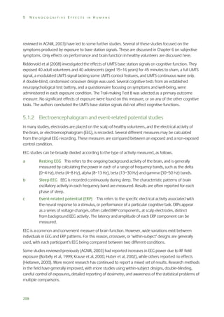 5

NEUROCOGNITIVE EFFECTS IN HUMANS

reviewed in AGNIR, 2003) have led to some further studies. Several of these studies focused on the
symptoms produced by exposure to base station signals. These are discussed in Chapter 6 on subjective
symptoms. Only effects on performance and brain function in healthy volunteers are discussed here.
Riddervold et al (2008) investigated the effects of UMTS base station signals on cognitive function. They
exposed 40 adult volunteers and 40 adolescents (aged 15–16 years) for 45 minutes to sham, a full UMTS
signal, a modulated UMTS signal lacking some UMTS control features, and UMTS continuous wave only.
A double-blind, randomised crossover design was used. Several cognitive tests from an established
neuropsychological test battery, and a questionnaire focusing on symptoms and well-being, were
administered in each exposure condition. The Trail-making Test B was selected as a primary outcome
measure. No significant effects of exposure were found on this measure, or on any of the other cognitive
tasks. The authors concluded the UMTS base station signals did not affect cognitive functions.

5.1.2 Electroencephalogram and event-related potential studies
In many studies, electrodes are placed on the scalp of healthy volunteers, and the electrical activity of
the brain, or electroencephalogram (EEG), is recorded. Several different measures may be calculated
from the original EEG recording. These measures are compared between an exposed and a non-exposed
control condition.
EEG studies can be broadly divided according to the type of activity measured, as follows.
a

Resting EEG This refers to the ongoing background activity of the brain, and is generally
measured by calculating the power in each of a range of frequency bands, such as the delta
(0–4 Hz), theta (4–8 Hz), alpha (8–13 Hz), beta (13–30 Hz) and gamma (30–50 Hz) bands.

b

Sleep EEG EEG is recorded continuously during sleep. The characteristic patterns of brain
oscillatory activity in each frequency band are measured. Results are often reported for each
phase of sleep.

c

Event-related potential (ERP) This refers to the specific electrical activity associated with
the neural response to a stimulus, or performance of a particular cognitive task. ERPs appear
as a series of voltage changes, often called ERP components, at scalp electrodes, distinct
from background EEG activity. The latency and amplitude of each ERP component can be
measured.

EEG is a common and convenient measure of brain function. However, wide variations exist between
individuals in EEG and ERP patterns. For this reason, crossover, or ‘within-subject’ designs are generally
used, with each participant’s EEG being compared between two different conditions.
Some studies reviewed previously (AGNIR, 2003) had reported increases in EEG power due to RF field
exposure (Borbély et al, 1999; Krause et al, 2000; Huber et al, 2002), while others reported no effects
(Hietanen, 2000). More recent research has continued to report a mixed set of results. Research methods
in the field have generally improved, with more studies using within-subject designs, double-blinding,
careful control of exposures, detailed reporting of dosimetry, and awareness of the statistical problems of
multiple comparisons.

208

 