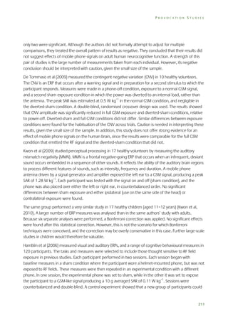 PROVOCATION STUDIES

only two were significant. Although the authors did not formally attempt to adjust for multiple
comparisons, they treated the overall pattern of results as negative. They concluded that their results did
not suggest effects of mobile phone signals on adult human neurocognitive function. A strength of this
pair of studies is the large number of measurements taken from each individual. However, its negative
conclusion should be interpreted with caution, given the small size of the sample.
De Tommaso et al (2009) measured the contingent negative variation (CNV) in 10 healthy volunteers.
The CNV is an ERP that occurs after a warning signal and in preparation for a second stimulus to which the
participant responds. Measures were made in a phone-off condition, exposure to a normal GSM signal,
and a second sham exposure condition in which the power was diverted to an internal load, rather than
the antenna. The peak SAR was estimated at 0.5 W kg–1 in the normal GSM condition, and negligible in
the diverted-sham condition. A double-blind, randomised crossover design was used. The results showed
that CNV amplitude was significantly reduced in full GSM exposure and diverted-sham conditions, relative
to power-off. Diverted-sham and full GSM conditions did not differ. Similar differences between exposure
conditions were found for the habituation of the CNV across trials. Caution is needed in interpreting these
results, given the small size of the sample. In addition, this study does not offer strong evidence for an
effect of mobile phone signals on the human brain, since the results were comparable for the full GSM
condition that emitted the RF signal and the diverted-sham condition that did not.
Kwon et al (2009) studied perceptual processing in 17 healthy volunteers by measuring the auditory
mismatch negativity (MMN). MMN is a frontal negative-going ERP that occurs when an infrequent, deviant
sound occurs embedded in a sequence of other sounds. It reflects the ability of the auditory brain regions
to process different features of sounds, such as intensity, frequency and duration. A mobile phone
antenna driven by a signal generator and amplifier exposed the left ear to a GSM signal, producing a peak
SAR of 1.28 W kg–1. Each participant was tested with the signal on and off (sham condition), and the
phone was also placed over either the left or right ear, in counterbalanced order. No significant
differences between sham exposure and either ipsilateral (use on the same side of the head) or
contralateral exposure were found.
The same group performed a very similar study in 17 healthy children (aged 11–12 years) (Kwon et al,
2010). A larger number of ERP measures was analysed than in the same authors’ study with adults.
Because six separate analyses were performed, a Bonferroni correction was applied. No significant effects
were found after this statistical correction. However, this is not the scenario for which Bonferroni
techniques were conceived, and the correction may be overly conservative in this case. Further large-scale
studies in children would therefore be valuable.
Hamblin et al (2006) measured visual and auditory ERPs, and a range of cognitive behavioural measures in
120 participants. The tasks and measures were selected to include those thought sensitive to RF field
exposure in previous studies. Each participant performed in two sessions. Each session began with
baseline measures in a sham condition where the participant wore a helmet-mounted phone, but was not
exposed to RF fields. These measures were then repeated in an experimental condition with a different
phone. In one session, the experimental phone was set to sham, while in the other it was set to expose
the participant to a GSM-like signal producing a 10 g averaged SAR of 0.11 W kg–1. Sessions were
counterbalanced and double-blind. A control experiment showed that a new group of participants could

211

 