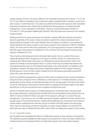 5

NEUROCOGNITIVE EFFECTS IN HUMANS

period), repeated 10 times. The groups differed in the modulation frequency of the signal: 7, 14, 21, 40,
70, 217 and 1000 Hz modulations were tested. Each subject completed both an exposure session and a
sham session, in randomised order. The power was switched off during sham exposure. Both modulation
frequency and exposure were stated to be double-blinded. During exposure, the spatial peak SAR
averaged over 1 g was calculated as 0.303 W kg–1, based on measured field power densities of
0.16 mW cm–2 and calculations following IEEE Standard 1528. EEG power was measured in the standard
frequency bands.
Statistical results for the group overall were not reported, making it difficult to draw any conclusions
about the generality of the results. Instead, the authors reported the number of participants who
showed significant changes in EEG power between sham and exposure conditions. Some participants
showed significant EEG power increases in each group, except for those exposed to 1000 Hz modulated
signals. The most common effect (four participants, 31% of the group) was an increase in lower betaband EEG power during exposure modulated at 14 Hz. Of those, three also showed increases during
exposure modulated at 21 Hz.
These results are interesting, but need to be treated with caution. First, it is unclear if there was a
statistically significant effect of exposure on the group as a whole. Second, it is unclear why some
individuals were affected while others were not. Although the authors discussed their results in the
context of sensitivity to electromagnetic fields, it is unclear if there was any relationship between the
self-reported sensitive status of the individuals participating in the study and their susceptibility to EEG
modulations. However, this paper does provide independent evidence for EEG changes induced by
RF field exposures. As for the other studies reviewed here, RF field exposure generally increased EEG
power. EEG power decreases were rarer.
Vecchio et al (2007) investigated the coherence of EEG patterns between the two cerebral hemispheres
during 45 minutes of exposure from a GSM phone or sham exposure in 10 healthy volunteers, using a
double-blind crossover design. No SAR data were given, but the average power of the phone was stated
as 0.25 W. GSM exposure decreased the interhemispheric coupling in frontal brain regions in the alphaband EEG (8–12 Hz), but increased the same coupling in temporal brain areas.
Vecchio et al (2010) tested a group of 16 elderly participants in an identical study. They also tested
five younger participants, and pooled their data with those they had published previously (Vecchio et al,
2007). A maximum SAR of 0.5 W kg–1 was given for the exposures, although it is unclear if this was
averaged over 10 g of tissue or not. The elderly participants showed a significant increase, relative to the
younger group, in frontal interhemispheric coupling during GSM exposure, compared to sham exposure.
Control analyses showed that this result was not just an artefact of the EEG power in the two groups.
These results are interesting, and deserve replication in a larger sample. However, the reversal of the
effect with age makes it unlikely that they reflect a direct effect of mobile phone signals on brain activity.
5.1.2.2 Sleep EEG studies
Several studies have investigated the effects of mobile phone signals on sleep behaviour and sleep EEG.
The relatively long period available for both exposure and measurement means that sleep is likely to be a
sensitive indicator of any biological effects of mobile phone signals. Some early studies reviewed

214

 