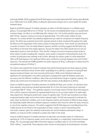 PROVOCATION STUDIES

previously (AGNIR, 2003) suggested that RF field exposure increased alpha-band EEG during sleep (Borbély
et al, 1999; Huber et al, 2000, 2002), recalling the alpha-band changes seen in some awake EEG studies
reviewed above.
Regel et al (2007b) exposed 15 healthy volunteers to either no RF field exposure or a GSM-like signal
giving a 10 g averaged SAR of 0.2 or 5 W kg–1 for 30 minutes immediately before sleep, in a double-blind
crossover design. An effect on non-REM sleep EEG activity in the 13.6 Hz (fast spindle) range was found,
with 5 W kg–1 exposure causing an increase of approximately 13% in EEG power relative to sham
exposure. It is unclear whether any statistical adjustment was made for comparison of multiple frequency
bands. This effect was sustained across three separate periods of sleep monitored throughout the night.
No effects on the organisation of the various phases of sleep were found. These results are interesting for
a number of reasons. First, the delay between exposure and EEG recording suggests that RF fields may
have effects on the brain that outlast exposure. Second, the delay in the effect would seem to rule out
explanations based on thermal effects. Third, the EEG changes occurred in frequency bands similar to
those noted in studies of waking EEG. However, some caution is required in interpreting this study. The
number of participants was relatively small. Further, although the authors spoke of a dose-dependent
effect of RF field exposure, the significant effects were confined to contrasts between sham and 5 W kg–1
exposures. This exceeds the ICNIRP guidelines for public exposure (2 W kg–1), although it is below those for
occupational exposure (10 W kg–1).
The authors also reported the results of cognitive tests performed during the pre-sleep exposure period.
The tests were identical to those of their earlier study (Regel et al, 2007a). In general, increasing RF field
exposure produced slower, but more accurate performance. While some individual results were
significant, the overall pattern may reflect participants changing their trade-off between speed and
accuracy across the different conditions, rather than any fundamental change in cognitive capacity. The
authors also noted some inconsistencies with their own previous results (Regel et al, 2007a).
Fritzer et al (2007) exposed 10 healthy volunteers to GSM-like RF fields, and a further 10 volunteers were
sham exposed, using antennas situated approximately 30 cm from the head, producing an estimated
1 g averaged SAR of 1 W kg–1. This apparatus exposes a much larger volume of brain tissue than exposure
from a phone. Exposure took place for approximately 8 hours on six successive nights of an eight-night
sleep experiment. Participants performed a range of cognitive tasks. The EEG was recorded on an initial,
unexposed baseline night, and on three further exposed nights. The EEG was inspected to estimate the
classic sleep ‘architecture’ variables, such as the frequency, latency and duration of different sleep stages.
No statistically reliable differences between exposure conditions were found on either the sleep measures
or any of nine cognitive measures. The authors suggested that RF field exposures resembling those from
mobile phones do not influence the organisation of sleep. Caution is need in interpreting these
null results, however, given the relatively small sample size and the between-participants design. In
addition, no measures of EEG amplitude or power were taken in this study.
Hung et al (2007) exposed 10 healthy volunteers to talk, listen and standby modes of a GSM phone
operating at 12.5% of maximum power, and to sham stimulation, in a single-blind, randomised crossover
design. The 10 g averaged peak SARs of the three exposure conditions were 0.133, 0.015 and below
0.001 mW kg–1, respectively. These exposures were chosen as being typical of actual exposure scenarios

215

 