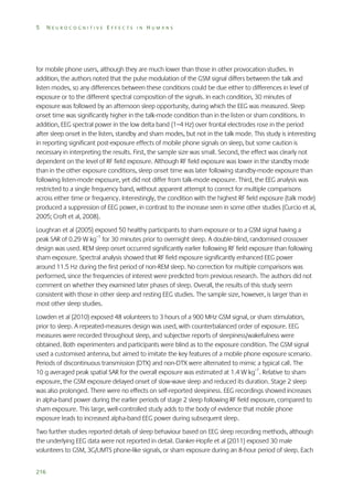 5

NEUROCOGNITIVE EFFECTS IN HUMANS

for mobile phone users, although they are much lower than those in other provocation studies. In
addition, the authors noted that the pulse modulation of the GSM signal differs between the talk and
listen modes, so any differences between these conditions could be due either to differences in level of
exposure or to the different spectral composition of the signals. In each condition, 30 minutes of
exposure was followed by an afternoon sleep opportunity, during which the EEG was measured. Sleep
onset time was significantly higher in the talk-mode condition than in the listen or sham conditions. In
addition, EEG spectral power in the low delta band (1–4 Hz) over frontal electrodes rose in the period
after sleep onset in the listen, standby and sham modes, but not in the talk mode. This study is interesting
in reporting significant post-exposure effects of mobile phone signals on sleep, but some caution is
necessary in interpreting the results. First, the sample size was small. Second, the effect was clearly not
dependent on the level of RF field exposure. Although RF field exposure was lower in the standby mode
than in the other exposure conditions, sleep onset time was later following standby-mode exposure than
following listen-mode exposure, yet did not differ from talk-mode exposure. Third, the EEG analysis was
restricted to a single frequency band, without apparent attempt to correct for multiple comparisons
across either time or frequency. Interestingly, the condition with the highest RF field exposure (talk mode)
produced a suppression of EEG power, in contrast to the increase seen in some other studies (Curcio et al,
2005; Croft et al, 2008).
Loughran et al (2005) exposed 50 healthy participants to sham exposure or to a GSM signal having a
peak SAR of 0.29 W kg–1 for 30 minutes prior to overnight sleep. A double-blind, randomised crossover
design was used. REM sleep onset occurred significantly earlier following RF field exposure than following
sham exposure. Spectral analysis showed that RF field exposure significantly enhanced EEG power
around 11.5 Hz during the first period of non-REM sleep. No correction for multiple comparisons was
performed, since the frequencies of interest were predicted from previous research. The authors did not
comment on whether they examined later phases of sleep. Overall, the results of this study seem
consistent with those in other sleep and resting EEG studies. The sample size, however, is larger than in
most other sleep studies.
Lowden et al (2010) exposed 48 volunteers to 3 hours of a 900 MHz GSM signal, or sham stimulation,
prior to sleep. A repeated-measures design was used, with counterbalanced order of exposure. EEG
measures were recorded throughout sleep, and subjective reports of sleepiness/wakefulness were
obtained. Both experimenters and participants were blind as to the exposure condition. The GSM signal
used a customised antenna, but aimed to imitate the key features of a mobile phone exposure scenario.
Periods of discontinuous transmission (DTX) and non-DTX were alternated to mimic a typical call. The
10 g averaged peak spatial SAR for the overall exposure was estimated at 1.4 W kg–1. Relative to sham
exposure, the GSM exposure delayed onset of slow-wave sleep and reduced its duration. Stage 2 sleep
was also prolonged. There were no effects on self-reported sleepiness. EEG recordings showed increases
in alpha-band power during the earlier periods of stage 2 sleep following RF field exposure, compared to
sham exposure. This large, well-controlled study adds to the body of evidence that mobile phone
exposure leads to increased alpha-band EEG power during subsequent sleep.
Two further studies reported details of sleep behaviour based on EEG sleep recording methods, although
the underlying EEG data were not reported in detail. Danker-Hopfe et al (2011) exposed 30 male
volunteers to GSM, 3G/UMTS phone-like signals, or sham exposure during an 8-hour period of sleep. Each
216

 