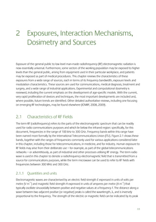 2 Exposures, Interaction Mechanisms,
Dosimetry and Sources
Exposure of the general public to low level man-made radiofrequency (RF) electromagnetic radiation is
now essentially universal. Furthermore, some sectors of the working population may be exposed to higher
levels than the general public, arising from equipment used in their particular workplace, and patients
may be exposed as part of medical procedures. This chapter reviews the characteristics of these
exposures from a wide range of sources, each in terms of its frequency bandwidth, exposure levels and
modulation characteristics. These sources are used for communications, medical diagnosis, treatment and
surgery, and a wide range of industrial applications. Experimental and computational dosimetry is
reviewed, including the current emphasis on the development of age-specific models. With the current,
very rapid proliferation of devices and techniques, the most important developments are included and,
where possible, future trends are identified. Other detailed authoritative reviews, including one focusing
on emerging RF technologies, may be found elsewhere (ICNIRP, 2008, 2009).

2.1

Characteristics of RF Fields

The term RF (radiofrequency) refers to the parts of the electromagnetic spectrum that can be readily
used for radio communications purposes and which lie below the infrared region: specifically, for this
document, frequencies in the range of 100 kHz to 300 GHz. Frequency bands within this range have
been named more formally by the International Telecommunications Union (ITU). Figure 2.1 shows these
bands, together with the ranges of frequencies commonly used for various applications considered later
in this chapter, including those for telecommunications, in medicine, and for industry. Human exposure to
RF fields may arise from their deliberate use – for example, as part of the global telecommunications
networks – or adventitiously, as part of industrial and other processes utilising RF energy. The term radio
wave is used in this chapter to denote a radiofrequency electromagnetic field that is transmitted from a
source for communications purposes, while the term microwave can be used to refer to RF fields with
frequencies between 300 MHz and 300 GHz.

2.1.1 Quantities and units
Electromagnetic waves are characterised by an electric field strength E expressed in units of volts per
metre (V m–1) and magnetic field strength H expressed in units of amperes per metre (A m–1) that
typically oscillate sinusoidally between positive and negative values at a frequency f. The distance along a
wave between two adjacent positive (or negative) peaks is called the wavelength, , and is inversely
proportional to the frequency. The strength of the electric or magnetic field can be indicated by its peak

11

 