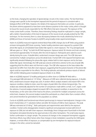 5

NEUROCOGNITIVE EFFECTS IN HUMANS

on the brain, changing the operation of glutamatergic circuits in the motor cortex. The fact that these
changes were specific to the hemisphere exposed and the period of exposure is consistent with a
biological effect of RF fields. However, the details of the exposures themselves are unclear. In particular,
the phone antenna appeared to have been some distance posterior to the motor cortex, which is thought
to house the neural circuits responsible for the TMS effects that were measured. The exposure of the
motor cortex itself is unclear. Therefore, these interesting findings should be replicated in a larger sample,
with a better characterisation of the level of exposure of the neural circuits actually probed by the TMS
technique. For the moment, there is a clear discrepancy between the results obtained by Ferreri et al
(2006) and those of Inomata-Terada et al (2007) using broadly similar experimental designs.
Huber et al (2005) measured regional cerebral blood flow (rCBF) changes due to RF fields using positron
emission tomography (PET) brain scanning. Twelve healthy volunteers were exposed to a pulsed GSMphone-like signal, an unmodulated base-station-like signal or a sham exposure. The 10 g averaged peak
SAR was given as 1 W kg–1 for both the RF field exposures. Exposure lasted 30 minutes and brain scanning
commenced approximately 10 minutes after the end of exposure. Participants were asked to count
silently during the scans. A double-blind, randomised crossover design was used. The rCBF data were
corrected for multiple comparisons across the whole brain. Frontal rCBF in the exposed hemisphere was
significantly elevated following the phone-like signal, relative both to sham exposure and to the basestation-like signal. Interestingly, the rCBF peak was several centimetres anterior to the area of peak SAR,
suggesting that the effects were not thermal in origin. The rCBF after exposure to the base-station-like
signal did not differ from that after sham exposure, suggesting that the pulsed character of the phone-like
signal could be responsible for the effects. This finding replicates and extends previous reports of altered
rCBF and EEG following pulse-modulated exposure (Huber et al, 2002).
Aalto et al (2006) exposed 12 healthy participants to either sham or GSM-like RF fields with a
10 g averaged SAR estimated at 1.51 W kg–1. Measures of rCBF were collected during exposure. A doubleblind, randomised crossover design was used. A random effects analysis showed a decreased rCBF in the
exposure condition, relative to sham, near the region of peak SAR in the inferior temporal lobe. This
analysis was statistically adjusted for the number of comparisons made within a small, 3 cm2, region under
the antenna. A second analysis showed increased rCBF in the exposed condition, in several foci in the
frontal lobes, on the same side of the head as the phone, corrected for multiple comparisons across the
entire brain. However, this second analysis treated the participants as a fixed rather than a random effect,
and cannot therefore be generalised to the population as a whole.
Curcio et al (2009) used functional near-infrared spectroscopy to measure haemodynamic changes in the
brain’s frontal lobes of 11 volunteers before and after 40 minutes of GSM or sham exposure. The peak
SAR was estimated at 0.5 W kg–1. Both participants and experimenters were blind to the exposure
condition. Frontal cortex deoxygenation showed a significant and progressive increase with time of
exposure to GSM, but not with sham exposure. Interestingly, these changes were found both in the brain
hemisphere stimulated directly by the signal and also in the other hemisphere. This small study requires
further confirmation in a larger sample. The presence of changes in the unexposed hemisphere suggests
that these effects may reflect factors other than changes in brain metabolism caused by the GSM signal.
However, a remote effect of exposure, or compensation by one hemisphere for exposure-induced
changes in the other, cannot be excluded.
218

 