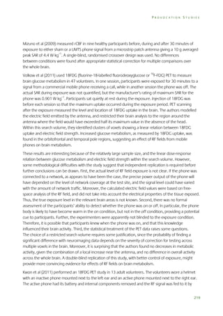 PROVOCATION STUDIES

Mizuno et al (2009) measured rCBF in nine healthy participants before, during and after 30 minutes of
exposure to either sham or a UMTS phone signal from a microstrip patch antenna giving a 10 g averaged
peak SAR of 4.4 W kg–1. A single-blind, randomised crossover design was used. No differences
between conditions were found after appropriate statistical correction for multiple comparisons over
the whole brain.
Volkow et al (2011) used 18FDG (fluorine-18-labelled fluorodeoxyglucose or 18F-FDG) PET to measure
brain glucose metabolism in 47 volunteers. In one session, participants were exposed for 30 minutes to a
signal from a commercial mobile phone receiving a call, while in another session the phone was off. The
actual SAR during exposure was not quantified, but the manufacturer’s rating of maximum SAR for the
phone was 0.901 W kg–1. Participants sat quietly at rest during the exposure. Injection of 18FDG was
before each session so that the maximum uptake occurred during the exposure period. PET scanning
after the exposure measured the level and location of 18FDG uptake in the brain. The authors modelled
the electric field emitted by the antenna, and restricted their brain analysis to the region around the
antenna where the field would have exceeded half its maximum value in the absence of the head.
Within this search volume, they identified clusters of voxels showing a linear relation between 18FDG
uptake and electric field strength. Increased glucose metabolism, as measured by 18FDG uptake, was
found in the orbitofrontal and temporal pole regions, suggesting an effect of RF fields from mobile
phones on brain metabolism.
These results are interesting because of the relatively large sample size, and the linear dose-response
relation between glucose metabolism and electric field strength within the search volume. However,
some methodological difficulties with the study suggest that independent replication is required before
further conclusions can be drawn. First, the actual level of RF field exposure is not clear. If the phone was
connected to a network, as appears to have been the case, the precise power output of the phone will
have depended on the level of network coverage at the test site, and the signal level could have varied
with the amount of network traffic. Moreover, the calculated electric field values were based on freespace analysis of the RF field, and did not take into account the electrical properties of the tissue exposed.
Thus, the true exposure level in the relevant brain areas is not known. Second, there was no formal
assessment of the participants’ ability to detect whether the phone was on or off. In particular, the phone
body is likely to have become warm in the on condition, but not in the off condition, providing a potential
cue to participants. Further, the experimenters were apparently not blinded to the exposure condition.
Therefore, it is possible that participants knew when the phone was on, and that this knowledge
influenced their brain activity. Third, the statistical treatment of the PET data raises some questions.
The choice of a restricted search volume requires some justification, since the probability of finding a
significant difference with neuroimaging data depends on the severity of correction for testing across
multiple voxels in the brain. Moreover, it is surprising that the authors found no decreases in metabolic
activity, given the combination of a local increase near the antenna, and no difference in overall activity
across the whole brain. A double-blind replication of this study, with better control of exposure, might
provide more convincing evidence for effects of RF fields on brain metabolism.
Kwon et al (2011) performed an 18FDG PET study in 13 adult volunteers. The volunteers wore a helmet
with an inactive phone mounted next to the left ear and an active phone mounted next to the right ear.
The active phone had its battery and internal components removed and the RF signal was fed to it by
219

 