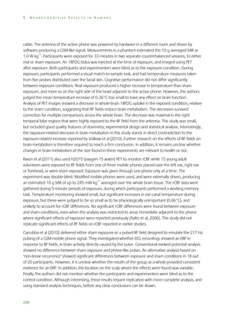5

NEUROCOGNITIVE EFFECTS IN HUMANS

cable. The antenna of the active phone was powered by hardware in a different room and driven by
software producing a GSM-like signal. Measurements in a phantom estimated the 10 g averaged SAR as
1.0 W kg–1. Participants were exposed for 33 minutes in two separate counterbalanced sessions, to either
real or sham exposure. An 18FDG bolus was injected at the time of exposure, and imaged using PET
after exposure. Both participants and experimenters were blind as to the exposure condition. During
exposure, participants performed a visual match-to-sample task, and had temperature measures taken
from five probes distributed over the facial skin. Cognitive performance did not differ significantly
between exposure conditions. Real exposure produced a higher increase in temperature than sham
exposure, and more so on the right side of the head adjacent to the active phone. However, the authors
judged the mean temperature increase of 0.36°C too small to have any effect on brain function.
Analysis of PET images showed a decrease in whole-brain 18FDG uptake in the exposed condition, relative
to the sham condition, suggesting that RF fields reduce brain metabolism. The decreases survived
correction for multiple comparisons across the whole brain. The decrease was maximal in the right
temporal lobe regions that were highly exposed to the RF field from the antenna. This study was small,
but included good quality features of dosimetry, experimental design and statistical analysis. Interestingly,
the exposure-related decrease in brain metabolism in this study stands in direct contradiction to the
exposure-related increase reported by Volkow et al (2010). Further research on the effects of RF fields on
brain metabolism is therefore required to reach a firm conclusion. In addition, it remains unclear whether
changes in brain metabolism of the size found in these experiments are relevant to health or not.
Kwon et al (2011) also used H2O15 (oxygen-15 water) PET to monitor rCBF while 15 young adult
volunteers were exposed to RF fields from one of three mobile phones placed over the left ear, right ear
or forehead, or were sham exposed. Exposure was given through one phone only at a time. The
experiment was double-blind. Modified mobile phones were used, and were externally driven, producing
an estimated 10 g SAR of up to 245 mW kg–1 averaged over the whole brain tissue. The rCBF data were
gathered during 5-minute periods of exposure, during which participants performed a working memory
task. Temperature monitoring showed small, but significant increases in ear canal temperature during
exposure, but these were judged to be so small as to be physiologically unimportant (0.06°C), and
unlikely to account for rCBF differences. No significant rCBF differences were found between exposure
and sham conditions, even when the analysis was restricted to areas immediate adjacent to the phone
where significant effects of exposure were reported previously (Aalto et al, 2006). This study did not
replicate significant effects of RF fields on rCBF reported in earlier studies.
Carrubba et al (2010) delivered either sham exposure or a pulsed RF field designed to emulate the 217 Hz
pulsing of a GSM mobile phone signal. They investigated whether EEG recordings showed an ERP in
response to RF fields, ie brain activity directly caused by the pulse. Conventional evoked potential analysis
showed no difference between sham exposure and phone-like pulses. An alternative analysis based on
‘non-linear recurrence’ showed significant differences between exposure and sham conditions in 18 out
of 20 participants. However, it is unclear whether the results of the group as a whole provided consistent
evidence for an ERP. In addition, the location on the scalp where the effects were found was variable.
Finally, the authors did not mention whether the participants and experimenters were blind as to the
control condition. Although interesting, these results require replication with more complete analysis, and
using standard analysis techniques, before any clear conclusions can be drawn.

220

 