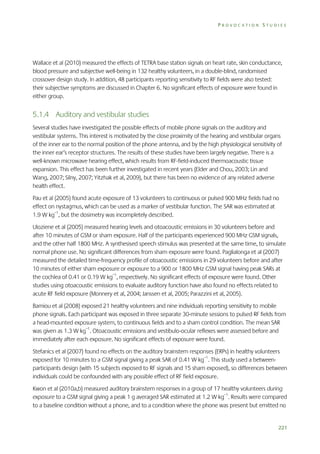 PROVOCATION STUDIES

Wallace et al (2010) measured the effects of TETRA base station signals on heart rate, skin conductance,
blood pressure and subjective well-being in 132 healthy volunteers, in a double-blind, randomised
crossover design study. In addition, 48 participants reporting sensitivity to RF fields were also tested:
their subjective symptoms are discussed in Chapter 6. No significant effects of exposure were found in
either group.

5.1.4 Auditory and vestibular studies
Several studies have investigated the possible effects of mobile phone signals on the auditory and
vestibular systems. This interest is motivated by the close proximity of the hearing and vestibular organs
of the inner ear to the normal position of the phone antenna, and by the high physiological sensitivity of
the inner ear’s receptor structures. The results of these studies have been largely negative. There is a
well-known microwave hearing effect, which results from RF-field-induced thermoacoustic tissue
expansion. This effect has been further investigated in recent years (Elder and Chou, 2003; Lin and
Wang, 2007; Silny, 2007; Yitzhak et al, 2009), but there has been no evidence of any related adverse
health effect.
Pau et al (2005) found acute exposure of 13 volunteers to continuous or pulsed 900 MHz fields had no
effect on nystagmus, which can be used as a marker of vestibular function. The SAR was estimated at
1.9 W kg–1, but the dosimetry was incompletely described.
Uloziene et al (2005) measured hearing levels and otoacoustic emissions in 30 volunteers before and
after 10 minutes of GSM or sham exposure. Half of the participants experienced 900 MHz GSM signals,
and the other half 1800 MHz. A synthesised speech stimulus was presented at the same time, to simulate
normal phone use. No significant differences from sham exposure were found. Paglialonga et al (2007)
measured the detailed time-frequency profile of otoacoustic emissions in 29 volunteers before and after
10 minutes of either sham exposure or exposure to a 900 or 1800 MHz GSM signal having peak SARs at
the cochlea of 0.41 or 0.19 W kg–1, respectively. No significant effects of exposure were found. Other
studies using otoacoustic emissions to evaluate auditory function have also found no effects related to
acute RF field exposure (Monnery et al, 2004; Janssen et al, 2005; Parazzini et al, 2005).
Bamiou et al (2008) exposed 21 healthy volunteers and nine individuals reporting sensitivity to mobile
phone signals. Each participant was exposed in three separate 30-minute sessions to pulsed RF fields from
a head-mounted exposure system, to continuous fields and to a sham control condition. The mean SAR
was given as 1.3 W kg–1. Otoacoustic emissions and vestibulo-ocular reflexes were assessed before and
immediately after each exposure. No significant effects of exposure were found.
Stefanics et al (2007) found no effects on the auditory brainstem responses (ERPs) in healthy volunteers
exposed for 10 minutes to a GSM signal giving a peak SAR of 0.41 W kg–1. This study used a betweenparticipants design (with 15 subjects exposed to RF signals and 15 sham exposed), so differences between
individuals could be confounded with any possible effect of RF field exposure.
Kwon et al (2010a,b) measured auditory brainstem responses in a group of 17 healthy volunteers during
exposure to a GSM signal giving a peak 1 g averaged SAR estimated at 1.2 W kg–1. Results were compared
to a baseline condition without a phone, and to a condition where the phone was present but emitted no

221

 