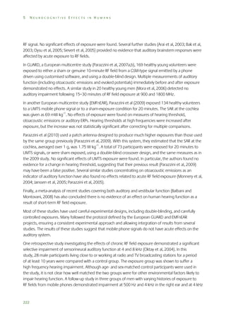 5

NEUROCOGNITIVE EFFECTS IN HUMANS

RF signal. No significant effects of exposure were found. Several further studies (Arai et al, 2003; Bak et al,
2003; Oysu et al, 2005; Sievert et al, 2005) provided no evidence that auditory brainstem responses were
affected by acute exposure to RF fields.
In GUARD, a European multicentre study (Parazzini et al, 2007a,b), 169 healthy young volunteers were
exposed to either a sham or genuine 10-minute RF field from a GSM-type signal emitted by a phone
driven using customised software, and using a double-blind design. Multiple measurements of auditory
function (including otoacoustic emissions and evoked potentials) immediately before and after exposure
demonstrated no effects. A similar study in 20 healthy young men (Mora et al, 2006) detected no
auditory impairment following 15–30 minutes of RF field exposure at 900 and 1800 MHz.
In another European multicentre study (EMFnEAR), Parazzini et al (2009) exposed 134 healthy volunteers
to a UMTS mobile phone signal or to a sham-exposure condition for 20 minutes. The SAR at the cochlea
was given as 69 mW kg–1. No effects of exposure were found on measures of hearing threshold,
otoacoustic emissions or auditory ERPs. Hearing thresholds at high frequencies were increased after
exposure, but the increase was not statistically significant after correcting for multiple comparisons.
Parazzini et al (2010) used a patch antenna designed to produce much higher exposures than those used
by the same group previously (Parazzini et al, 2009). With this system, they estimated that the SAR at the
cochlea, averaged over 1 g, was 1.75 W kg–1. A total of 73 participants were exposed for 20 minutes to
UMTS signals, or were sham exposed, using a double-blind crossover design, and the same measures as in
the 2009 study. No significant effects of UMTS exposure were found. In particular, the authors found no
evidence for a change in hearing threshold, suggesting that their previous result (Parazzini et al, 2009)
may have been a false positive. Several similar studies concentrating on otoacoustic emissions as an
indicator of auditory function have also found no effects related to acute RF field exposure (Monnery et al,
2004; Janssen et al, 2005; Parazzini et al, 2005).
Finally, a meta-analysis of recent studies covering both auditory and vestibular function (Balbani and
Montovani, 2008) has also concluded there is no evidence of an effect on human hearing function as a
result of short-term RF field exposure.
Most of these studies have used careful experimental designs, including double-blinding, and carefully
controlled exposures. Many followed the protocol defined by the European GUARD and EMFnEAR
projects, ensuring a consistent experimental approach and allowing integration of results from several
studies. The results of these studies suggest that mobile phone signals do not have acute effects on the
auditory system.
One retrospective study investigating the effects of chronic RF field exposure demonstrated a significant
selective impairment of sensorineural auditory function at 4 and 8 kHz (Oktay et al, 2004). In this
study, 28 male participants living close to or working at radio and TV broadcasting stations for a period
of at least 10 years were compared with a control group. The exposure group was shown to suffer a
high frequency hearing impairment. Although age- and sex-matched control participants were used in
the study, it is not clear how well matched the two groups were for other environmental factors likely to
impair hearing function. A follow-up study in three groups of men with varying histories of exposure to
RF fields from mobile phones demonstrated impairment at 500 Hz and 4 kHz in the right ear and at 4 kHz

222

 