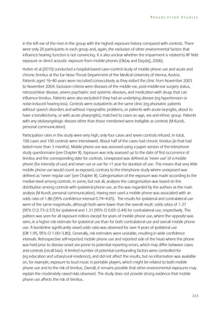 PROVOCATION STUDIES

in the left ear of the men in the group with the highest exposure history compared with controls. There
were only 20 participants in each group and, again, the exclusion of other environmental factors that
influence hearing function is not convincing. It is also unclear whether the impairment is related to RF field
exposure or direct acoustic exposure from mobile phones (Oktay and Daşdağ, 2006).
Hutter et al (2010) conducted a hospital-based case–control study of mobile phone use and acute and
chronic tinnitus at the Ear-Nose-Throat Department of the Medical University of Vienna, Austria.
Patients aged 16–80 years were recruited consecutively as they visited the clinic from November 2003
to November 2004. Exclusion criteria were diseases of the middle ear, post-middle-ear surgery status,
retrocochlear disease, severe psychiatric and systemic diseases, and medication with drugs that can
influence tinnitus. Patients were also excluded if they had an underlying disease (eg hypertension or
noise-induced hearing loss). Controls were outpatients at the same clinic (eg phoniatric patients
without speech disorders and without myognathic problems, or patients with acute laryngitis, about to
have a tonsillectomy, or with acute pharyngitis), matched to cases on age, sex and ethnic group. Patients
with any otolaryngologic disease other than those mentioned were ineligible as controls (M Kundi,
personal communication).
Participation rates in this study were very high, only four cases and seven controls refused. In total,
100 cases and 100 controls were interviewed. About half of the cases had chronic tinnitus (ie that had
lasted more than 3 months). Mobile phone use was assessed using a paper version of the Interphone
study questionnaire (see Chapter 8). Exposure was only assessed up to the date of first occurrence of
tinnitus and the corresponding date for controls. Unexposed was defined as ‘never use’ of a mobile
phone (for intensity of use) and never use or use for <1 year for duration of use. This means that very little
mobile phone use would count as exposed, contrary to the Interphone study where unexposed was
defined as ‘never regular use’ (see Chapter 8). Categorisation of the exposure was made according to the
median level among controls. In some, but not all, analyses the categorisation was based on the
distribution among controls with ipsilateral phone use, as this was regarded by the authors as the main
analysis (M Kundi, personal communication). Having ever used a mobile phone was associated with an
odds ratio of 1.86 (95% confidence interval 0.74–4.65). The results for ipsilateral and contralateral use
were of the same magnitude, although both were lower than the overall result: odds ratios of 1.37
(95% CI 0.73–2.57) for ipsilateral and 1.31 (95% CI 0.65–2.44) for contralateral use, respectively. This
pattern was seen for all exposure indices except for years of mobile phone use, where the opposite was
seen, ie a higher risk estimate for ipsilateral use than for both contralateral use and overall mobile phone
use. A borderline significantly raised odds ratio was observed for over 4 years of ipsilateral use
(OR 1.95, 95% CI 1.00–3.80). Generally, risk estimates were unstable, resulting in wide confidence
intervals. Retrospective self-reported mobile phone use and reported side of the head where the phone
was held prior to disease onset are prone to potential reporting errors, which may differ between cases
and controls (recall bias). A limited number of potential confounding factors were controlled for
(eg education and urban/rural residence), and did not affect the results, but no information was available
on, for example, exposure to loud music in portable players, which might be related to both mobile
phone use and to the risk of tinnitus. Overall, it remains possible that other environmental exposures may
explain the moderately raised risks observed. The study does not provide strong evidence that mobile
phone use affects the risk of tinnitus.

223

 