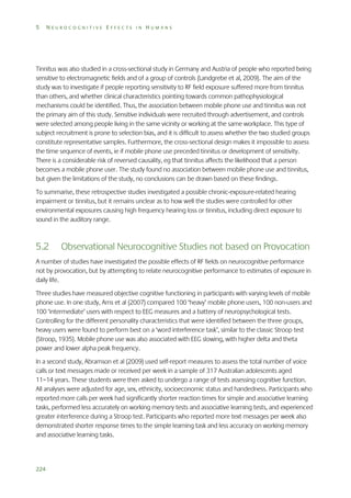 5

NEUROCOGNITIVE EFFECTS IN HUMANS

Tinnitus was also studied in a cross-sectional study in Germany and Austria of people who reported being
sensitive to electromagnetic fields and of a group of controls (Landgrebe et al, 2009). The aim of the
study was to investigate if people reporting sensitivity to RF field exposure suffered more from tinnitus
than others, and whether clinical characteristics pointing towards common pathophysiological
mechanisms could be identified. Thus, the association between mobile phone use and tinnitus was not
the primary aim of this study. Sensitive individuals were recruited through advertisement, and controls
were selected among people living in the same vicinity or working at the same workplace. This type of
subject recruitment is prone to selection bias, and it is difficult to assess whether the two studied groups
constitute representative samples. Furthermore, the cross-sectional design makes it impossible to assess
the time sequence of events, ie if mobile phone use preceded tinnitus or development of sensitivity.
There is a considerable risk of reversed causality, eg that tinnitus affects the likelihood that a person
becomes a mobile phone user. The study found no association between mobile phone use and tinnitus,
but given the limitations of the study, no conclusions can be drawn based on these findings.
To summarise, these retrospective studies investigated a possible chronic-exposure-related hearing
impairment or tinnitus, but it remains unclear as to how well the studies were controlled for other
environmental exposures causing high frequency hearing loss or tinnitus, including direct exposure to
sound in the auditory range.

5.2

Observational Neurocognitive Studies not based on Provocation

A number of studies have investigated the possible effects of RF fields on neurocognitive performance
not by provocation, but by attempting to relate neurocognitive performance to estimates of exposure in
daily life.
Three studies have measured objective cognitive functioning in participants with varying levels of mobile
phone use. In one study, Arns et al (2007) compared 100 ‘heavy’ mobile phone users, 100 non-users and
100 ‘intermediate’ users with respect to EEG measures and a battery of neuropsychological tests.
Controlling for the different personality characteristics that were identified between the three groups,
heavy users were found to perform best on a ‘word interference task’, similar to the classic Stroop test
(Stroop, 1935). Mobile phone use was also associated with EEG slowing, with higher delta and theta
power and lower alpha peak frequency.
In a second study, Abramson et al (2009) used self-report measures to assess the total number of voice
calls or text messages made or received per week in a sample of 317 Australian adolescents aged
11–14 years. These students were then asked to undergo a range of tests assessing cognitive function.
All analyses were adjusted for age, sex, ethnicity, socioeconomic status and handedness. Participants who
reported more calls per week had significantly shorter reaction times for simple and associative learning
tasks, performed less accurately on working memory tests and associative learning tests, and experienced
greater interference during a Stroop test. Participants who reported more text messages per week also
demonstrated shorter response times to the simple learning task and less accuracy on working memory
and associative learning tasks.

224

 