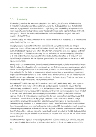 5

NEUROCOGNITIVE EFFECTS IN HUMANS

5.3

Summary

Studies of cognitive function and human performance do not suggest acute effects of exposure to
RF fields from mobile phones and base stations. Several of the studies published since the last AGNIR
review are highly powered, sensitive and methodologically rigorous. Methodological improvements in
recent studies have generally produced results that do not replicate earlier reports of effects of RF fields
on cognition. These recent studies therefore increase the balance of evidence against short-term
cognitive effects of RF fields.
Studies of auditory and vestibular function do not provide evidence of an acute effect of RF field exposure
on the functions of the inner ear.
Neurophysiological studies of brain function are inconsistent. Many of these studies are of higher
quality than those considered in earlier AGNIR reviews (AGNIR, 2001, 2003). Some recent studies are large
and methodologically rigorous, while others still suffer from small sample sizes, poor exposure control or
poor blinding. Four of six recent studies using vascular and metabolic measures suggest possible effects
of RF fields on brain function. However, of the four studies that found an effect of RF fields, only one
involved a large sample size, and the exposure system used in that study means that the actual RF field
exposures are unclear.
Among several EEG and ERP studies, some found effects of RF field exposure, while others did not. Where
EEG effects have been found, the effects are sometimes specific to one age group or one gender, with no
obvious reason why this should be so. In some studies, numerous EEG measures were analysed without
clear justification for the choice of measures, and without consideration of how multiple measurements
might have influenced the chance of a false positive result. Therefore, much of the EEG research to date
should be considered exploratory. In contrast, confirmatory studies are lacking. Finally, the mechanism by
which RF fields might influence EEG activity remains unknown.
A number of EEG studies have reported increased alpha-band EEG power during and/or after exposure.
Such effects have been found both in resting EEG and during sleep. These studies provide the most
consistent body of evidence for an effect of RF field exposure on brain function. However, the reliability of
these findings still remains unclear, and they do not currently provide convincing evidence for an effect of
RF field exposure. Some studies with similar designs have shown no effects; other studies that have
reported effects of RF field exposure are inconsistent in the brain regions affected, and have suggested
that the effect is restricted to some age groups. Therefore, further confirmatory research, in large
representative samples, and in independent laboratories, would be required to make this evidence
convincing. Finally, the effects of RF field exposure on the EEG are small in those studies that have found
them. For example, many perceptual and cognitive tasks produce EEG changes that are much larger than
those recently reported to be associated with RF field exposure. Therefore, it remains unclear whether
these RF effects, if they exist, are material to human health or not. Nevertheless, the EEG studies published
since 2003 do provide some evidence that RF fields could influence brain function, and this should remain
an area of interest.
The effects of RF field exposure on neurocognitive function reviewed here could, in principle, be due to
any of several biological mechanisms (apart from statistical chance). These mechanisms could include

226

 