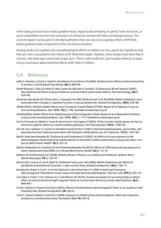 REFERENCES

mild heating of brain tissue below guideline levels, highly localised heating of specific brain structures, or
some unidentified non-thermal mechanism of interaction between RF fields and biological tissue. The
current chapter has focused on identifying whether there are any neurocognitive effects of RF fields
below guideline levels, irrespective of the mechanism involved.
Existing studies of cognitive and neurophysiological effects in children do not support the hypothesis that
they are more susceptible to the effects of RF fields than adults. However, these studies have been few in
number, and most have used small sample sizes. There is still insufficient, good quality evidence to draw
strong conclusions about potential effects of RF fields in children.

5.4

References

Aalto S, Haarala C, Brück A, Sipilä H, Hämäläinen H and Rinne JO (2006). Mobile phone affects cerebral blood flow
in humans. J Cereb Blood Flow Metab, 26(7), 885–90.
Abdel-Rassoul G, Abou El-Fateh O, Abou Salem M, Michael A, Farahat F, El-Batanouny M and Salem E (2007).
Neurobehavioral effects among inhabitants around mobile phone base stations. Neurotoxicology, 28(2),
434–40.
Abramson MJ, Benke GP, Dimitriadis C, Inyang IO, Sim MR, Wolfe RS and Croft RJ (2009). Mobile telephone use is
associated with changes in cognitive function in young adolescents. Bioelectromagnetics, 30(8), 678–86.
AGNIR (2001). Possible Health Effects from Terrestrial Trunked Radio (TETRA). Report of an Advisory Group on
Non-ionising Radiation. Doc NRPB, 12(2), 1–85. Available at www.hpa.org.uk
AGNIR (2003). Health Effects from Radiofrequency Electromagnetic Fields. Report of an independent Advisory
Group on Non-ionising Radiation. Doc NRPB, 14(2), 1–177. Available at www.hpa.org.uk
Arai N, Enomoto H, Okabe S, Yuasa K, Kamimura Y and Ugawa Y (2003). Thirty minutes mobile phone use has no
short-term adverse effects on central auditory pathways. Clin Neurophysiol, 114(8), 1390–94.
Arns M, Van Luijtelaar G, Sumich A, Hamilton R and Gordon E (2007). Electroencephalographic, personality, and
executive function measures associated with frequent mobile phone use. Int J Neurosci, 117(9), 1341–60.
Bak M, Sliwińska-Kowalska M, Zmyślony M and Dudarewicz A (2003). No effects of acute exposure to the
electromagnetic field emitted by mobile phones on brainstem auditory potentials in young volunteers. Int J
Occup Med Environ Health, 16(3), 201–8.
Bak M, Dudarewicz A, Zmyślony M and Sliwińska-Kowalska M (2010). Effects of GSM signals during exposure to
event related potentials (ERPs). Int J Occup Med Environ Health, 23(2), 191–9.
Balbani AP and Montovani JC (2008). Mobile phones: influence on auditory and vestibular systems. Braz J
Otorhinolaryngol, 74(1), 125–31.
Bamiou DE, Ceranic B, Cox R, Watt H, Chadwick P and Luxon LM (2008). Mobile telephone use effects on
peripheral audiovestibular function: a case–control study. Bioelectromagnetics, 29(2), 108–17.
Borbély AA, Huber R, Graf T, Fuchs B, Gallmann E and Achermann P (1999). Pulsed high-frequency
electromagnetic field affects human sleep and sleep electroencephalogram. Neurosci Lett, 275(3), 207–10.
Carrubba S, Frilot C 2nd, Chesson AL Jr and Marino AA (2010). Numerical analysis of recurrence plots to detect
effect of environmental-strength magnetic fields on human brain electrical activity. Med Eng Phys, 32(8),
898–907.
Cinel C, Boldini A, Russo R and Fox E (2007). Effects of mobile phone electromagnetic fields on an auditory order
threshold task. Bioelectromagnetics, 28, 493–6.
Cinel C, Russo R, Boldini A and Fox E (2008). Exposure to mobile phone electromagnetic fields and subjective
symptoms; a double-blind study. Psychosom Med, 70, 345–8.

227

 