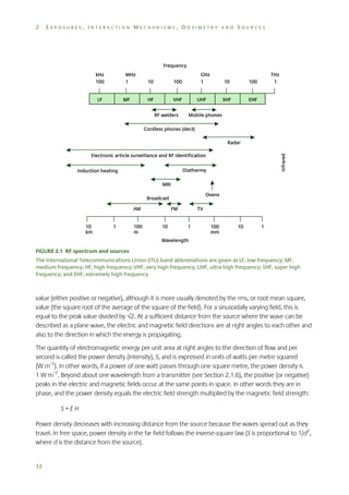 2

EXPOSURES, INTERACTION MECHANISMS, DOSIMETRY AND SOURCES

FIGURE 2.1 RF spectrum and sources
The International Telecommunications Union (ITU) band abbreviations are given as LF, low frequency; MF,
medium frequency; HF, high frequency; VHF, very high frequency; UHF, ultra high frequency; SHF, super high
frequency; and EHF, extremely high frequency

value (either positive or negative), although it is more usually denoted by the rms, or root mean square,
value (the square root of the average of the square of the field). For a sinusoidally varying field, this is
equal to the peak value divided by 2. At a sufficient distance from the source where the wave can be
described as a plane wave, the electric and magnetic field directions are at right angles to each other and
also to the direction in which the energy is propagating.
The quantity of electromagnetic energy per unit area at right angles to the direction of flow and per
second is called the power density (intensity), S, and is expressed in units of watts per metre squared
(W m–2). In other words, if a power of one watt passes through one square metre, the power density is
1 W m–2. Beyond about one wavelength from a transmitter (see Section 2.1.6), the positive (or negative)
peaks in the electric and magnetic fields occur at the same points in space. In other words they are in
phase, and the power density equals the electric field strength multiplied by the magnetic field strength:
S=EH
Power density decreases with increasing distance from the source because the waves spread out as they
travel. In free space, power density in the far field follows the inverse-square law (S is proportional to 1/d 2,
where d is the distance from the source).

12

 