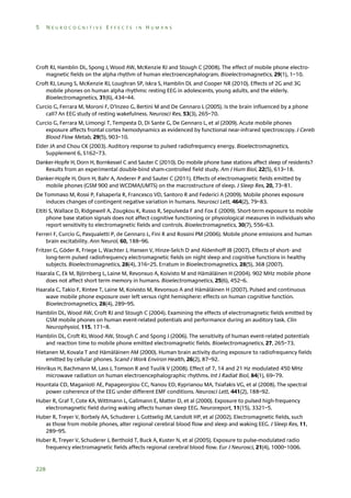 5

NEUROCOGNITIVE EFFECTS IN HUMANS

Croft RJ, Hamblin DL, Spong J, Wood AW, McKenzie RJ and Stough C (2008). The effect of mobile phone electromagnetic fields on the alpha rhythm of human electroencephalogram. Bioelectromagnetics, 29(1), 1–10.
Croft RJ, Leung S, McKenzie RJ, Loughran SP, Iskra S, Hamblin DL and Cooper NR (2010). Effects of 2G and 3G
mobile phones on human alpha rhythms: resting EEG in adolescents, young adults, and the elderly.
Bioelectromagnetics, 31(6), 434–44.
Curcio G, Ferrara M, Moroni F, D’Inzeo G, Bertini M and De Gennaro L (2005). Is the brain influenced by a phone
call? An EEG study of resting wakefulness. Neurosci Res, 53(3), 265–70.
Curcio G, Ferrara M, Limongi T, Tempesta D, Di Sante G, De Gennaro L, et al (2009). Acute mobile phones
exposure affects frontal cortex hemodynamics as evidenced by functional near-infrared spectroscopy. J Cereb
Blood Flow Metab, 29(5), 903–10.
Elder JA and Chou CK (2003). Auditory response to pulsed radiofrequency energy. Bioelectromagnetics,
Supplement 6, S162–73.
Danker-Hopfe H, Dorn H, Bornkessel C and Sauter C (2010). Do mobile phone base stations affect sleep of residents?
Results from an experimental double-bind sham-controlled field study. Am J Hum Biol, 22(5), 613–18.
Danker-Hopfe H, Dorn H, Bahr A, Anderer P and Sauter C (2011). Effects of electromagnetic fields emitted by
mobile phones (GSM 900 and WCDMA/UMTS) on the macrostructure of sleep. J Sleep Res, 20, 73–81.
De Tommaso M, Rossi P, Falsaperla R, Francesco VD, Santoro R and Federici A (2009). Mobile phones exposure
induces changes of contingent negative variation in humans. Neurosci Lett, 464(2), 79–83.
Eltiti S, Wallace D, Ridgewell A, Zougkou K, Russo R, Sepulveda F and Fox E (2009). Short-term exposure to mobile
phone base station signals does not affect cognitive functioning or physiological measures in individuals who
report sensitivity to electromagnetic fields and controls. Bioelectromagnetics, 30(7), 556–63.
Ferreri F, Curcio G, Pasqualetti P, de Gennaro L, Fini R and Rossini PM (2006). Mobile phone emissions and human
brain excitability. Ann Neurol, 60, 188–96.
Fritzer G, Göder R, Friege L, Wachter J, Hansen V, Hinze-Selch D and Aldenhoff JB (2007). Effects of short- and
long-term pulsed radiofrequency electromagnetic fields on night sleep and cognitive functions in healthy
subjects. Bioelectromagnetics, 28(4), 316–25. Erratum in Bioelectromagnetics, 28(5), 368 (2007).
Haarala C, Ek M, Björnberg L, Laine M, Revonsuo A, Koivisto M and Hämäläinen H (2004). 902 MHz mobile phone
does not affect short term memory in humans. Bioelectromagnetics, 25(6), 452–6.
Haarala C, Takio F, Rintee T, Laine M, Koivisto M, Revonsuo A and Hämäläinen H (2007). Pulsed and continuous
wave mobile phone exposure over left versus right hemisphere: effects on human cognitive function.
Bioelectromagnetics, 28(4), 289–95.
Hamblin DL, Wood AW, Croft RJ and Stough C (2004). Examining the effects of electromagnetic fields emitted by
GSM mobile phones on human event-related potentials and performance during an auditory task. Clin
Neurophysiol, 115, 171–8.
Hamblin DL, Croft RJ, Wood AW, Stough C and Spong J (2006). The sensitivity of human event-related potentials
and reaction time to mobile phone emitted electromagnetic fields. Bioelectromagnetics, 27, 265–73.
Hietanen M, Kovala T and Hämäläinen AM (2000). Human brain activity during exposure to radiofrequency fields
emitted by cellular phones. Scand J Work Environ Health, 26(2), 87–92.
Hinrikus H, Bachmann M, Lass J, Tomson R and Tuulik V (2008). Effect of 7, 14 and 21 Hz modulated 450 MHz
microwave radiation on human electroencephalographic rhythms. Int J Radiat Biol, 84(1), 69–79.
Hountala CD, Maganioti AE, Papageorgiou CC, Nanou ED, Kyprianou MA, Tsiafakis VG, et al (2008). The spectral
power coherence of the EEG under different EMF conditions. Neurosci Lett, 441(2), 188–92.
Huber R, Graf T, Cote KA, Wittmann L, Gallmann E, Matter D, et al (2000). Exposure to pulsed high-frequency
electromagnetic field during waking affects human sleep EEG. Neuroreport, 11(15), 3321–5.
Huber R, Treyer V, Borbely AA, Schuderer J, Gottselig JM, Landolt HP, et al (2002). Electromagnetic fields, such
as those from mobile phones, alter regional cerebral blood flow and sleep and waking EEG. J Sleep Res, 11,
289–95.
Huber R, Treyer V, Schuderer J, Berthold T, Buck A, Kuster N, et al (2005). Exposure to pulse-modulated radio
frequency electromagnetic fields affects regional cerebral blood flow. Eur J Neurosci, 21(4), 1000–1006.

228

 