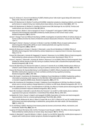 REFERENCES

Hung CS, Anderson C, Horne JA and McEvoy P (2007). Mobile phone ‘talk-mode’ signal delays EEG-determined
sleep onset. Neurosci Lett, 421(1), 82–6.
Hutter HP, Moshammer H, Wallner P and Kundi M (2006). Subjective symptoms, sleeping problems, and cognitive
performance in subjects living near mobile phone base stations. Occup Environ Med, 63(5), 307–13.
Hutter HP, Moshammer H, Wallner P, Cartellieri M, Denk-Linnert DM, Katzinger M, et al (2010). Tinnitus and
mobile phone use. Occup Environ Med, 67, 804–8.
Inomata-Terada S, Okabe S, Arai N, Hanajima R, Terao Y, Frubayashi T and Ugawa Y (2007). Effects of high
frequency electromagnetic field (EMF) emitted by mobile phones on the human motor cortex.
Bioelectromagnetics, 28(7), 553–61.
Janssen T, Boege P and von Miklusch-Buchberg J (2005). Investigation of potential effects of cellular phones on
human auditory function by means of distortion product otoacoustic emissions. J Acoust Soc Am, 117(3),
1241–7.
Kleinlogel H, Dierks T, Koenig T, Lehmann H, Minder A and Berz R (2008). Effects of weak mobile phone electromagnetic fields (GSM, UMTS) on event related potentials and cognitive functions.
Bioelectromagnetics, 29(6), 488–97.
Koivisto M, Revonsuo A, Krause C, Haarala C, Sillanmaki L, Laine M and Hämäläinen H (2000). Effects of
902 MHz electromagnetic field emitted by cellular telephones on response times in humans. Neuroreport,
11(2), 413–15.
Krause CM, Sillanmaki L, Koivisto M, Haggqvist A, Saarela C, Revonsuo A, et al (2000). Effects of electromagnetic
field emitted by cellular phones on the EEG during a memory task. Neuroreport, 11(4), 761–4.
Krause C, Haarala C, Sillanmaki L, Koivisto M, Alanko K, Revonsuo A, et al (2004). Effects of electromagnetic field
emitted by cellular phones on the EEG during an auditory memory task: a double blind replication study.
Bioelectromagnetics, 25, 33–40.
Krause CM, Björnberg CH, Pesonen M, Hulten A, Liesivuori T, Koivisto M, et al (2006). Mobile phone effects on
children’s event-related oscillatory EEG during an auditory memory task. Int J Radiat Biol, 82(6), 443–50.
Krause CM, Pesonen M, Haarala Björnberg C and Hämäläinen H (2007). Effects of pulsed and continuous wave
902 MHz mobile phone exposure on brain oscillatory activity during cognitive processing.
Bioelectromagnetics, 28(4), 296–308.
Kwon MS, Kujala T, Huotilainen M, Shestakova A, Näätänen R and Hämäläinen H (2009). Preattentive auditory
information processing under exposure to the 902 MHz GSM mobile phone electromagnetic field:
a mismatch negativity (MMN) study. Bioelectromagnetics, 30(3), 241–8.
Kwon MS, Huotilainen M. Shestakova A, Kujala T, Näätänen R and Hämäläinen H (2010a). No effects of mobile
phone use on cortical auditory change-detection in children: an ERP study. Bioelectromagnetics, 31, 191–9.
Kwon MS, Jääskeläinen SK, Toivo T and Hämäläinen H (2010b). No effects of mobile phone electromagnetic field
on auditory brainstem response. Bioelectromagnetics, 31(1), 48–55.
Kwon MS, Vorobyev V, Kännälä S, Laine M, Rinne JO, Toivonen T, et al (2011). GSM mobile phone radiation
suppresses brain glucose metabolism. J Cereb Blood Flow Metab, 31(12), 2293–301.
Landgrebe M, Frick U, Hauser S, Hajak G and Langguth B (2009). Association of tinnitus and electromagnetic
hypersensitivity: hints for a shared pathophysiology? PLoS ONE, 4(3), e5026.
Leung S, Croft RJ, McKenzie RJ, Iskra S, Silber B, Cooper NR, et al ( 2011). Effects of 2G and 3G mobile phones on
performance and electrophysiology in adolescents, young adults and older adults. Clin Neurophysiol,
122(11), 2203–16.
Lin JC and Wang Z (2007). Hearing of microwave pulses by humans and animals: effects, mechanism, and
thresholds. Health Phys, 92(6), 621–8.
Loughran SP, Wood AW, Barton JM, Croft RJ, Thompson B and Stough C (2005). The effect of electromagnetic
fields emitted by mobile phones on human sleep. Neuroreport, 16(17), 1973–6.
Lowden A, Åkerstedt T, Ingre M, Wiholm C, Hillert L, Kuster N, et al (2010). Sleep after mobile phone exposure in
subjects with mobile phone-related symptoms. Bioelectromagnetics, 32(1), 4–14.

229

 
