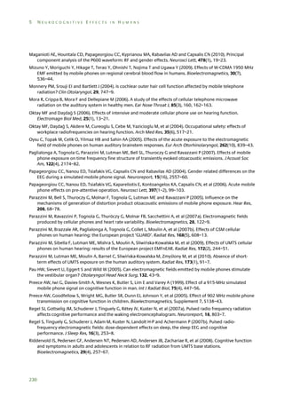 5

NEUROCOGNITIVE EFFECTS IN HUMANS

Maganioti AE, Hountala CD, Papageorgiou CC, Kyprianou MA, Rabavilas AD and Capsalis CN (2010). Principal
component analysis of the P600 waveform: RF and gender effects. Neurosci Lett, 478(1), 19–23.
Mizuno Y, Moriguchi Y, Hikage T, Terao Y, Ohnishi T, Nojima T and Ugawa Y (2009). Effects of W-CDMA 1950 MHz
EMF emitted by mobile phones on regional cerebral blood flow in humans. Bioelectromagnetics, 30(7),
536–44.
Monnery PM, Srouji EI and Bartlett J (2004). Is cochlear outer hair cell function affected by mobile telephone
radiation? Clin Otolaryngol, 29, 747–9.
Mora R, Crippa B, Mora F and Dellepiane M (2006). A study of the effects of cellular telephone microwave
radiation on the auditory system in healthy men. Ear Nose Throat J, 85(3), 160, 162–163.
Oktay MF and Daşdağ S (2006). Effects of intensive and moderate cellular phone use on hearing function.
Electromagn Biol Med, 25(1), 13–21.
Oktay MF, Daşdağ S, Akdere M, Cureoglu S, Cebe M, Yazicioglu M, et al (2004). Occupational safety: effects of
workplace radiofrequencies on hearing function. Arch Med Res, 35(6), 517–21.
Oysu C, Topak M, Celik O, Yilmaz HB and Sahin AA (2005). Effects of the acute exposure to the electromagnetic
field of mobile phones on human auditory brainstem responses. Eur Arch Otorhinolaryngol, 262(10), 839–43.
Paglialonga A, Tognola G, Parazzini M, Lutman ME, Bell SL, Thuroczy G and Ravazzani P (2007). Effects of mobile
phone exposure on time frequency fine structure of transiently evoked otoacoustic emissions. J Acoust Soc
Am, 122(4), 2174–82.
Papageorgiou CC, Nanou ED, Tsiafakis VG, Capsalis CN and Rabavilas AD (2004). Gender related differences on the
EEG during a simulated mobile phone signal. Neuroreport, 15(16), 2557–60.
Papageorgiou CC, Nanou ED, Tsiafakis VG, Kapareliotis E, Kontoangelos KA, Capsalis CN, et al (2006). Acute mobile
phone effects on pre-attentive operation. Neurosci Lett, 397(1–2), 99–103.
Parazzini M, Bell S, Thuroczy G, Molnar F, Tognola G, Lutman ME and Ravazzani P (2005). Influence on the
mechanisms of generation of distortion product otoacoustic emissions of mobile phone exposure. Hear Res,
208, 68–78.
Parazzini M, Ravazzini P, Tognola G, Thuróczy G, Molnar FB, Sacchettini A, et al (2007a). Electromagnetic fields
produced by cellular phones and heart rate variability. Bioelectromagnetics, 28, 122–9.
Parazzini M, Brazzale AR, Paglialonga A, Tognola G, Collet L, Moulin A, et al (2007b). Effects of GSM cellular
phones on human hearing: the European project ‘GUARD’. Radiat Res, 168(5), 608–13.
Parazzini M, Sibella F, Lutman ME, Mishra S, Moulin A, Sliwińska-Kowalska M, et al (2009). Effects of UMTS cellular
phones on human hearing: results of the European project EMFnEAR. Radiat Res, 172(2), 244–51.
Parazzini M, Lutman ME, Moulin A, Barnel C, Sliwińska-Kowalska M, Zmyślony M, et al (2010). Absence of shortterm effects of UMTS exposure on the human auditory system. Radiat Res, 173(1), 91–7.
Pau HW, Sievert U, Eggert S and Wild W (2005). Can electromagnetic fields emitted by mobile phones stimulate
the vestibular organ? Otolaryngol Head Neck Surg, 132, 43–9.
Preece AW, Iwi G, Davies-Smith A, Wesnes K, Butler S, Lim E and Varey A (1999). Effect of a 915-MHz simulated
mobile phone signal on cognitive function in man. Int J Radiat Biol, 75(4), 447–56.
Preece AW, Goodfellow S, Wright MG, Butler SR, Dunn EJ, Johnson Y, et al (2005). Effect of 902 MHz mobile phone
transmission on cognitive function in children. Bioelectromagnetics, Supplement 7, S138–43.
Regel SJ, Gottselig JM, Schuderer J, Tinguely G, Rétey JV, Kuster N, et al (2007a). Pulsed radio frequency radiation
affects cognitive performance and the waking electroencephalogram. Neuroreport, 18, 803–7.
Regel S, Tinguely G, Schuderer J, Adam M, Kuster N, Landolt H-P and Achermann P (2007b). Pulsed radiofrequency electromagnetic fields: dose-dependent effects on sleep, the sleep EEG and cognitive
performance. J Sleep Res, 16(3), 253–8.
Riddervold IS, Pedersen GF, Andersen NT, Pedersen AD, Andersen JB, Zachariae R, et al (2008). Cognitive function
and symptoms in adults and adolescents in relation to RF radiation from UMTS base stations.
Bioelectromagnetics, 29(4), 257–67.

230

 