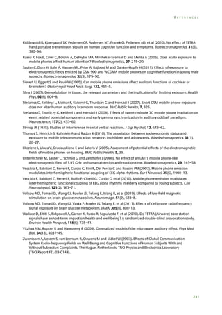 REFERENCES

Riddervold IS, Kjaergaard SK, Pedersen GF, Andersen NT, Franek O, Pedersen AD, et al (2010). No effect of TETRA
hand portable transmission signals on human cognitive function and symptoms. Bioelectromagnetics, 31(5),
380–90.
Russo R, Fox E, Cinel C, Boldini A, Defeyter MA, Mirshekar-Syahkal D and Mehta A (2006). Does acute exposure to
mobile phones affect human attention? Bioelectromagnetics, 27, 215–20.
Sauter C, Dorn H, Bahr A, Hansen ML, Peter A, Bajbouj M and Danker-Hopfe H (2011). Effects of exposure to
electromagnetic fields emitted by GSM 900 and WCDMA mobile phones on cognitive function in young male
subjects. Bioelectromagnetics, 32(3), 179–90.
Sievert U, Eggert S and Pau HW (2005). Can mobile phone emissions affect auditory functions of cochlear or
brainstem? Otolaryngol Head Neck Surg, 132, 451–5.
Silny J (2007). Demodulation in tissue, the relevant parameters and the implications for limiting exposure. Health
Phys, 92(6), 604–8.
Stefanics G, Kellényi L, Molnár F, Kubinyi G, Thuróczy G and Hernádi I (2007). Short GSM mobile phone exposure
does not alter human auditory brainstem response. BMC Public Health, 7, 325.
Stefanics G, Thuróczy G, Kellényi L and Hernádi I (2008). Effects of twenty-minute 3G mobile phone irradiation on
event related potential components and early gamma synchronization in auditory oddball paradigm.
Neuroscience, 157(2), 453–62.
Stroop JR (1935). Studies of interference in serial verbal reactions. J Exp Psychol, 12, 643–62.
Thomas S, Heinrich S, Kuhnlein A and Radon K (2010). The association between socioeconomic status and
exposure to mobile telecommunication networks in children and adolescents. Bioelectromagnetics, 31(1),
20–27.
Uloziene I, Uloza V, Gradauskiene E and Saferis V (2005). Assessment of potential effects of the electromagnetic
fields of mobile phones on hearing. BMC Public Health, 5, 39.
Unterlechner M, Sauter C, Schmid G and Zeitlhofer J (2008). No effect of an UMTS mobile phone-like
electromagnetic field of 1.97 GHz on human attention and reaction time. Bioelectromagnetics, 29, 145–53.
Vecchio F, Babiloni C, Ferreri F, Curcio G, Fini R, Del Percio C and Rossini PM (2007). Mobile phone emission
modulates interhemispheric functional coupling of EEG alpha rhythms. Eur J Neurosci, 25(6), 1908–13.
Vecchio F, Babiloni C, Ferreri F, Buffo P, Cibelli G, Curcio G, et al (2010). Mobile phone emission modulates
inter-hemispheric functional coupling of EEG alpha rhythms in elderly compared to young subjects. Clin
Neurophysiol, 121(2), 163–71.
Volkow ND, Tomasi D, Wang GJ, Fowler JS, Telang F, Wang R, et al (2010). Effects of low-field magnetic
stimulation on brain glucose metabolism. Neuroimage, 51(2), 623–8.
Volkow ND, Tomasi D, Wang GJ, Vaska P, Fowler JS, Telang F, et al (2011). Effects of cell phone radiofrequency
signal exposure on brain glucose metabolism. JAMA, 305(8), 808–13.
Wallace D, Eltiti S, Ridgewell A, Garner K, Russo R, Sepulveda F, et al (2010). Do TETRA (Airwave) base station
signals have a short-term impact on health and well-being? A randomized double-blind provocation study.
Environ Health Perspect, 118(6), 735–41.
Yitzhak NM, Ruppin R and Hareuveny R (2009). Generalized model of the microwave auditory effect. Phys Med
Biol, 54(13), 4037–49.
Zwamborn A, Vossen S, van Leersum B, Ouwens M and Mäkel W (2003). Effects of Global Communication
System Radio-frequency Fields on Well Being and Cognitive Functions of Human Subjects With and
Without Subjective Complaints. The Hague, Netherlands, TNO Physics and Electronics Laboratory
(TNO Report FEL-03-C148).

231

 