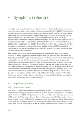 6 Symptoms in Humans
Among the general population, the adverse effects most commonly attributed to RF field exposures are
acute, subjective symptoms such as headache, fatigue and nausea (Oftedal et al, 2000). Within the UK, as
elsewhere, a small percentage of the population report being particularly sensitive to RF fields, regularly
experiencing symptoms when exposed to mobile phones, base stations or other sources (Irvine, 2005).
Questionnaire studies of people who report this sensitivity have found the condition to be very
heterogeneous. Sufferers differ in terms of the type of symptoms that they report, the speed with which
symptoms develop and the types of electromagnetic field that appear to be problematic (Hillert et al,
2002; Levallois et al, 2002; Röösli et al, 2004). Despite difficulties in defining the condition, it is clear that
this apparent sensitivity can be associated with a poor quality of life (Irvine, 2005). Because of this, a
substantial body of research has developed assessing whether particular types of electromagnetic fields
are responsible for causing symptoms.
Most studies in this area have used an experimental design to test whether single- or double-blind
exposures to RF fields trigger higher levels of symptoms than sham exposures. These studies have also
frequently tested whether people can consciously detect if an RF field is present. However, although these
studies are the best way of testing whether short-term exposures can trigger acute symptoms, it is
difficult to use this method to assess whether longer-term exposure can cause symptoms that may take
more time to develop. Because of this, observational studies have also been conducted to explore the
association between chronic exposure to RF fields and symptoms. This chapter reviews both experimental
and observational studies that have assessed the effect of RF field exposure on symptoms. In each case,
studies are divided according to whether they assessed the effects of signals that are similar to those
produced by mobile phone handsets or those produced by mobile phone base stations. It should be
noted that several of the studies discussed in this chapter have included data relating to neurocognitive
outcomes. Those data have been discussed in Chapter 5.

6.1

Experimental Studies

6.1.1 Handset-type signals
With respect to mobile phone handsets, the previous review by AGNIR (2003) described the results of
one experiment involving a group of 20 volunteers, all of whom reported being sensitive to mobile phone
signals (Hietanen et al, 2002). Participants were exposed under blind conditions to three or four exposures
of 30 minutes, of which one was a sham condition involving no exposure to RF fields, while the others
involved exposure to either 900 MHz NMT (an analogue mobile phone signal: see Chapter 2 for details), or
900 or 1800 MHz GSM signals. The authors noted that symptoms were more commonly reported in the
sham condition than in the exposed conditions. No statistical analysis of this effect was reported, however.

232

 