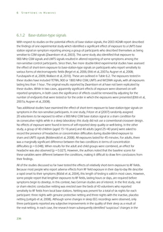 6

SYMPTOMS IN HUMANS

6.1.2 Base-station-type signals
With respect to studies on the potential effects of base station signals, the 2003 AGNIR report described
the findings of one experimental study which identified a significant effect of exposure to a UMTS base
station signal on symptom reporting among a group of participants who described themselves as being
sensitive to GSM signals (Zwamborn et al, 2003). This same study also identified that exposure to
900 MHz GSM signals and UMTS signals resulted in altered reporting of some symptoms among the
non-sensitive control participants. Since then, five more double-blind experimental studies have assessed
the effect of short-term exposure to base-station-type signals on participants who report sensitivity to
various forms of electromagnetic fields (Regel et al, 2006; Eltiti et al, 2007a; Augner et al, 2008;
Furubayashi et al, 2009; Wallace et al, 2010). These are outlined in Table 6.2. The exposures tested in
these studies have included TETRA, 900 or 1800 MHz GSM, UMTS and WCDMA signals, with all exposures
lasting less than 1 hour. The original results reported by Zwamborn et al have not been replicated by
these studies. While in two cases, apparently significant effects of exposure were observed on selfreported symptoms, in both cases the significance of effects could be removed by adjusting for the
number of endpoints that were tested or for the order in which the exposures were presented (Eltiti et al,
2007a; Augner et al, 2008).
Two additional studies have examined the effect of short-term exposure to base-station-type signals on
symptoms in the non-sensitive participants. In one study, Fritzer et al (2007) randomly assigned
20 volunteers to be exposed to either a 900 MHz GSM base station signal or a sham condition for
six consecutive nights while in a sleep laboratory: this study did not use a conventional crossover design.
No effects of exposure were found in terms of self-reported sleep quality or well-being. In the other
study, a group of 40 children (aged 15–16 years) and 40 adults (aged 25–40 years) were asked to
record the presence of headaches or concentration difficulties during double-blind exposure to
sham and UMTS signals (Riddervold et al, 2008). All exposures lasted for 45 minutes. For adults, there
was a marginally significant difference between the two conditions in terms of concentration
difficulties (p = 0.048). When results for the adult and child groups were combined, an effect for
headache was also observed (p = 0.027). However, the authors noted that the baseline scores for
these variables were different between the conditions, making it difficult to draw firm conclusions from
their findings.
All of the studies discussed so far have tested the effects of relatively short-term exposure to RF fields.
Because most people who report adverse effects from RF field exposure in their day-to-day life describe
a rapid onset to their symptoms (Röösli et al, 2004), this length of testing is valid in most cases. However,
some people report that lengthier exposures to RF fields, lasting hours or days, are required before
symptoms begin to develop. In this context, two German studies are of interest. In the first study, real
or sham electric conductive netting was erected over the beds of 43 volunteers who reported
sensitivity to RF fields from local base stations. Netting was present for a total of six nights for each
participant: three nights with genuine protective netting and three nights with the inactive, placebo
netting (Leitgeb et al, 2008). Although some changes in sleep EEG recordings were observed, only
three participants reported any subjective improvements in the quality of their sleep as a result of
the real netting. In each case, the research team subsequently identified ‘suspicious’ changes in the
236

 