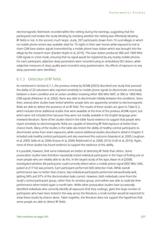 EXPERIMENTAL STUDIES

electromagnetic field levels recorded within the netting during the evenings, suggesting that the
participants had broken the study blinding by checking whether the netting was effectively blocking
RF fields or not. In the second, much larger, study, 397 participants drawn from 10 rural villages in which
no mobile phone service was available slept for 10 nights in their own homes while exposed to real or
sham GSM base station signals transmitted by a mobile phone base station which was brought into the
village by the research team (Danker-Hopfe et al, 2010). This base station produced 900 and 1800 MHz
GSM signals in a test mode, ensuring that no signal would be registered by any nearby mobile phones.
For each participant, objective sleep parameters were recorded using an ambulatory EEG device, while
subjective measures of sleep quality were recorded using questionnaires. No effects of exposure on any
sleep parameter were identified.

6.1.3 Detection of RF fields
As mentioned in Section 6.1.1, the previous review by AGNIR (2003) described one study that assessed
the ability of 20 volunteers who reported sensitivity to mobile phone signals to discriminate consciously
between a sham condition and an active condition involving either 900 MHz NMT, or 900 or 1800 MHz
GSM signals (Hietanen et al, 2002). None was able to discriminate reliably between the conditions. Since
then, several other studies have tested whether people who are apparently sensitive to electromagnetic
fields are able to detect the presence of an RF field. The results of these studies are given in Table 6.3,
which includes three additional studies that were available at the time of the previous AGNIR report, but
which were not included then because they were not readily available in the English-language peerreviewed literature. None of the studies listed in the table found evidence to suggest that people who
report sensitivity to electromagnetic fields are capable of detecting RF field exposure at better-thanchance levels. Many of the studies in the table also tested the ability of healthy control participants to
discriminate active from sham exposures, while several additional studies described in detail in Chapter 5
included only healthy control participants and also examined this outcome (Haarala et al, 2005; Loughran
et al, 2005; Aalto et al, 2006; Krause et al, 2006; Riddervold et al, 2008, 2010; Croft et al, 2010). Again,
none of these studies has found evidence to support the existence of this ability.
It is possible, however, that some individuals are better at detecting RF fields than others. Some
provocation studies have therefore repeatedly tested individual participants in the hope of finding one or
more people who are reliably able to do this. In the largest study of this type, Kwon et al (2008)
investigated whether 84 participants could correctly detect when a mobile phone signal (902 MHz GMS,
pulsed at 217 Hz) was present. Each participant performed 600 detection trials. While overall
performance was no better than chance, two individual participants performed extraordinarily well,
getting 94% and 97% of the discrimination tasks correct. However, both individuals came from the
study’s control participant group, rather than its sensitive group, and neither was able to replicate their
performance when tested again a month later. While other provocation studies have occasionally
identified individuals who correctly identify all exposures that they undergo, given the large number of
participants who have been tested in this way across the literature, a small number would be expected to
show these results by chance alone. Taken together, the literature does not support the hypothesis that
some people are able to detect RF fields.

Text continues on page 243

237

 