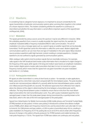 CHARACTERISTICS OF RF FIELDS

2.1.2 Waveforms
In considering how to categorise human exposure, it is important to account consistently for the
signal characteristics of particular communication systems when summing them together in the context
of a chosen exposure metric. This involves considering whether the waveform is continuous or
intermittent and whether the way information is carried affects important aspects of the signal (Foster
and Repacholi, 2004).
2.1.2.1 Modulation
The signals generated by various sources across the spectrum may be very different in character. While
the underlying waveform from a source is usually sinusoidal, the signal may then, for example, be
amplitude modulated (AM) or frequency modulated (FM) for radio communication. The aim of
modulation is to carry a message signal, such as a speech signal, on another signal that can be physically
transmitted. The RF signal that carries the information is called the carrier wave. Modern digital radio
communications systems can use more than one type of modulation in the same signal. Many industrial
sources produce waveforms with high harmonic content resulting in complex waveforms. Complex
waveforms are not confined to signals generated by communications systems.
Older analogue radio systems tend to produce signals that are essentially continuous. For example,
radio signals in the VHF broadcast band involve audio information that is encoded on to slight changes in
the frequency of the signal, while signals in the long and medium wave bands use amplitude modulation.
Some modern digital systems involve radio transmitters that take it in turn to transmit on a given
frequency channel, which means that the signals from any given transmitter are pulse modulated
(see Section 2.1.2.2 below).
2.1.2.2 Pulsing (pulse modulation)
RF signals are often transmitted in a series of short bursts or pulses – for example, in radar applications.
Radar pulses last for a time that is very short compared with the time between pulses. The pulse duration
could be one microsecond (one-millionth of a second), while the time interval between pulses could be
one millisecond (one-thousandth of a second). The detected signal arises from reflections from objects
where the distance of the object is determined by the time between a transmitted pulse and its
reflection. The long interval between pulses is needed to ensure that an echo from the most distant
object arrives before the next transmitted pulse is sent. Thus, with a pulse modulated signal the timeaveraged power is lower than the peak power (power during transmission) by a quantity known as the
duty factor, which is the ratio of the time-averaged power to the peak power.
Signals from Global System for Mobile Communication (GSM) mobile phones and Terrestrial Trunked Radio
(TETRA) handsets are also pulsed. In these cases pulsing is introduced to achieve time division multiple
access (TDMA), which allows each frequency channel to be used by several other users who take it in turn
to transmit. For GSM phones and base stations, a 0.58 ms pulse is transmitted every 4.6 ms, resulting in
pulse modulation at a frequency of 217 Hz; pulsing also occurs at 8.34 Hz and at certain other frequencies
because of changes in the pattern of bursts produced. For TETRA handsets and mobile terminals, the
main pulse frequency is 17.6 Hz. The signals from TETRA base stations are continuous and not pulsed.

13

 
