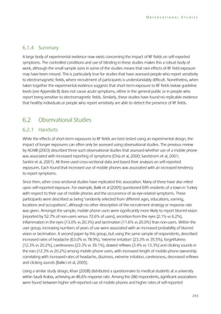 OBSERVATIONAL STUDIES

6.1.4 Summary
A large body of experimental evidence now exists concerning the impact of RF fields on self-reported
symptoms. The controlled conditions and use of blinding in these studies makes this a robust body of
work, although the small sample sizes in some of the studies means that rare effects of RF field exposure
may have been missed. This is particularly true for studies that have assessed people who report sensitivity
to electromagnetic fields, where recruitment of participants is understandably difficult. Nonetheless, when
taken together the experimental evidence suggests that short-term exposure to RF fields below guideline
levels (see Appendix B) does not cause acute symptoms, either in the general public or in people who
report being sensitive to electromagnetic fields. Similarly, these studies have found no replicable evidence
that healthy individuals or people who report sensitivity are able to detect the presence of RF fields.

6.2

Observational Studies

6.2.1 Handsets
While the effects of short-term exposures to RF fields are best tested using an experimental design, the
impact of longer exposures can often only be assessed using observational studies. The previous review
by AGNIR (2003) described three such observational studies that assessed whether use of a mobile phone
was associated with increased reporting of symptoms (Chia et al, 2000; Sandstrom et al, 2001;
Santini et al, 2001). All three used cross-sectional data and based their analyses on self-reported
exposures. Each found that increased use of mobile phones was associated with an increased tendency
to report symptoms.
Since then, other cross-sectional studies have replicated this association. Many of these have also relied
upon self-reported exposure. For example, Balik et al (2005) questioned 695 residents of a town in Turkey
with respect to their use of mobile phones and the occurrence of six eye-related symptoms. These
participants were described as being ‘randomly selected from different ages, educations, earning,
locations and occupations’, although no other description of the recruitment strategy or response rate
was given. Amongst the sample, mobile phone users were significantly more likely to report blurred vision
(reported by 52.7% of non-users versus 72.6% of users), secretion from the eyes (2.1% vs 6.2%),
inflammation in the eyes (13.0% vs 20.3%) and lacrimation (11.6% vs 20.0%) than non-users. Within the
user group, increasing numbers of years of use were associated with an increased probability of blurred
vision or lacrimation. A second paper by this group, but using the same sample of respondents, described
increased rates of headache (63.0% vs 78.9%), ‘extreme irritation’ (23.3% vs 35.5%), forgetfulness
(12.3% vs 20.2%), carelessness (23.3% vs 39.1%), slowed reflexes (3.4% vs 13.3%) and clicking sounds in
the ears (12.3% vs 20.2%) among mobile phone users, with increased length of mobile phone ownership
correlating with increased rates of headache, dizziness, extreme irritation, carelessness, decreased reflexes
and clicking sounds (Balikci et al, 2005).
Using a similar study design, Khan (2008) distributed a questionnaire to medical students at a university
within Saudi Arabia, achieving an 86.6% response rate. Among the 286 respondents, significant associations
were found between higher self-reported use of mobile phones and higher rates of self-reported
243

 