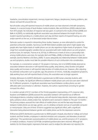 6

SYMPTOMS IN HUMANS

headache, concentration impairment, memory impairment, fatigue, sleeplessness, hearing problems, skin
disease and warmth around the ear.
Not all studies using self-reported measures of mobile phone use have observed a link with symptoms,
however. In a second study of Saudi Arabian medical students, Meo and Al-Drees (2005) collected data
from 873 people. No indication of response rate was given. In contrast to the results of Khan (2008) and
Balik et al (2005), no statistically significant association was observed between the length of time a
student reported spending on a mobile phone each day and their reports of impaired hearing, ear ache
and/or warmth on the ear, or of decreased and/or blurred vision.
Particular caution is required in interpreting these studies, however, as none attempted to control for
potential confounder variables. Numerous non-RF-field-related variables exist which might explain why
people who have higher levels of mobile phone use can also experience higher levels of symptoms. These
range from sociodemographic variables that are associated with both mobile phone use and symptom
presence (see, for example, Thomas et al, 2010a), to differences in levels of stress or personality traits
among mobile phones users (see, for example, Butt and Phillips, 2008), to lifestyle differences (see, for
example, Sanchez-Martinez and Otero, 2009). To assess adequately any relationship between mobile phone
use and symptoms, studies must take the possible influence of such confounders into consideration.
For example, in a convenience sample of 132 people in Germany, Herr et al (2005) initially observed an
association between decreases in self-reported sleep quality, sleep latency, sleep duration and global
sleep quality and increases in self-reported daily duration of mobile phone use. However, after adjusting
for potential confounders such as gender, age, the presence of chronic, medically unexplained symptoms,
daily working hours and self-reported levels of stress, this association was no longer apparent.
Similarly, Mortazavi et al (2007) distributed a questionnaire to 690 Iranian university students, with
518 (75.1%) replies. No significant differences between mobile phone users and non-users were observed
for 10 different symptoms. A significant association was found between cordless phone use and
difficulties with concentration or attention. However, the authors reported that correcting for gender
removed this effect.
In a random sample of 6121 members of the Finnish population (representing a 41% response rate),
Korpinen and Pääkkönen (2009) assessed the association between self-reported use of different
technological devices, including mobile phones, and self-reported sleep disorder, depression, exhaustion at
work, substance abuse, anxiety and/or fear. Symptoms were assessed in relation to ‘the past 12 months’.
The primary analyses assessed the main effects of mobile phone use and the two-way interactions
between mobile phone use and age, gender, use of a desktop computer and use of a portable computer
or minicomputer. Only one of these 30 terms suggested any significant effect, with a significant
interaction being observed between gender and mobile phone use for the depression outcome.
Al-Khamees (2007) distributed a questionnaire to 4000 people in Kuwait, described as ‘college and school
students and their families, employees in selected ministries and companies, and attendees at selected
gatherings’. This questionnaire assessed patterns of mobile phone use, and the presence of 31 symptoms
or medical conditions. A total of 3274 fully completed questionnaires were returned. Although full
statistics for the binary logistic regressions that were used to analyse the data were not reported, the

244

 