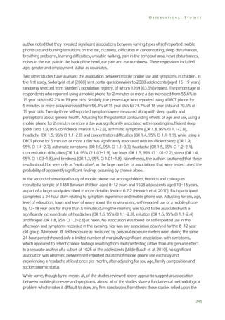 OBSERVATIONAL STUDIES

author noted that they revealed significant associations between varying types of self-reported mobile
phone use and burning sensations on the ear, dizziness, difficulties in concentrating, sleep disturbances,
breathing problems, learning difficulties, unstable walking, pain in the temporal area, heart disturbances,
noises in the ear, pain in the back of the head, ear pain and ear numbness. These regressions included
age, gender and employment status as covariates.
Two other studies have assessed the association between mobile phone use and symptoms in children. In
the first study, Soderqvist et al (2008) sent postal questionnaires to 2000 adolescents (aged 15–19 years)
randomly selected from Sweden’s population registry, of whom 1269 (63.5%) replied. The percentage of
respondents who reported using a mobile phone for 2 minutes or more a day increased from 55.6% in
15 year olds to 82.2% in 19 year olds. Similarly, the percentage who reported using a DECT phone for
5 minutes or more a day increased from 56.4% of 15 year olds to 74.7% of 18 year olds and 70.6% of
19 year olds. Twenty-three self-reported symptoms were measured along with sleep quality and
perceptions about general health. Adjusting for the potential confounding effects of age and sex, using a
mobile phone for 2 minutes or more a day was significantly associated with reporting insufficient sleep
(odds ratio 1.9, 95% confidence interval 1.3–2.6), asthmatic symptoms (OR 1.8, 95% CI 1.1–3.0),
headache (OR 1.5, 95% CI 1.1–2.0) and concentration difficulties (OR 1.4, 95% CI 1.1–1.9), while using a
DECT phone for 5 minutes or more a day was significantly associated with insufficient sleep (OR 1.9,
95% CI 1.4–2.7), asthmatic symptoms (OR 1.9, 95% CI 1.1–3.3), headache (OR 1.5, 95% CI 1.2–2.1),
concentration difficulties (OR 1.4, 95% CI 1.03–1.9), hay fever (OR 1.5, 95% CI 1.01–2.2), stress (OR 1.4,
95% CI 1.03–1.8) and tiredness (OR 1.3, 95% CI 1.01–1.8). Nonetheless, the authors cautioned that these
results should be seen only as ‘explorative’, as the large number of associations that were tested raised the
probability of apparently significant findings occurring by chance alone.
In the second observational study of mobile phone use among children, Heinrich and colleagues
recruited a sample of 1484 Bavarian children aged 8–12 years and 1508 adolescents aged 13–18 years,
as part of a larger study described in more detail in Section 6.2.2 (Heinrich et al, 2010). Each participant
completed a 24-hour diary relating to symptom experience and mobile phone use. Adjusting for sex, age,
level of education, town and level of worry about the environment, self-reported use of a mobile phone
by 13–18 year olds for more than 5 minutes during the morning was found to be associated with a
significantly increased rate of headaches (OR 1.6, 95% CI 1.1–2.3), irritation (OR 1.6, 95% CI 1.1–2.4)
and fatigue (OR 1.8, 95% CI 1.2–2.6) at noon. No association was found for self-reported use in the
afternoon and symptoms recorded in the evening. Nor was any association observed for the 8–12 year
old group. Moreover, RF field exposure as measured by personal exposure meters worn during the same
24-hour period showed only a limited number of marginally significant associations with symptoms,
which appeared to reflect chance findings resulting from multiple testing rather than any genuine effect.
In a separate analysis of a subset of 1025 of the adolescents (Milde-Busch et al, 2010), no significant
association was observed between self-reported duration of mobile phone use each day and
experiencing a headache at least once per month, after adjusting for sex, age, family composition and
socioeconomic status.
While some, though by no means all, of the studies reviewed above appear to suggest an association
between mobile phone use and symptoms, almost all of the studies share a fundamental methodological
problem which makes it difficult to draw any firm conclusions from them: these studies relied upon the
245

 